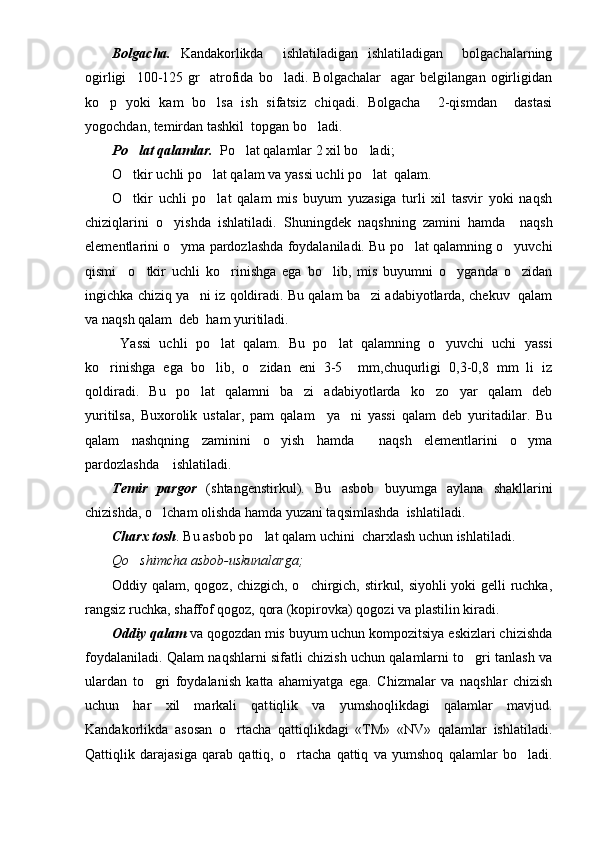 Bolgacha.   Kandakorlikda     ishlatiladigan   ishlatiladigan     bolgachalarning
ogirligi     100-125   gr     atrofida   bo ladi.   Bolgachalar     agar   belgilangan   ogirligidan
ko p   yoki   kam   bo lsa   ish   sifatsiz   chiqadi.   Bolgacha     2-qismdan     dastasi	
 
yogochdan, temirdan tashkil  topgan bo ladi.	

Po lat qalamlar.	
    Po lat qalamlar 2 xil bo ladi;	 
O tkir uchli po lat qalam va yassi uchli po lat  qalam.	
  
O tkir   uchli   po lat   qalam   mis   buyum   yuzasiga   turli   xil   tasvir   yoki   naqsh
 
chiziqlarini   o yishda   ishlatiladi.   Shuningdek   naqshning   zamini   hamda     naqsh	

elementlarini o yma pardozlashda foydalaniladi. Bu po lat qalamning o yuvchi
  
qismi     o tkir   uchli   ko rinishga   ega   bo lib,   mis   buyumni   o yganda   o zidan	
    
ingichka chiziq ya ni iz qoldiradi. Bu qalam ba zi adabiyotlarda, chekuv  qalam	
 
va naqsh qalam  deb  ham yuritiladi .
  Yassi   uchli   po lat   qalam.	
   Bu   po lat   qalamning   o yuvchi   uchi   yassi	 
ko rinishga   ega   bo lib,   o zidan   eni   3-5     mm,chuqurligi   0,3-0,8   mm   li   iz	
  
qoldiradi.   Bu   po lat   qalamni   ba zi   adabiyotlarda   ko zo yar   qalam   deb	
   
yuritilsa,   Buxorolik   ustalar,   pam   qalam     ya ni   yassi   qalam   deb   yuritadilar.   Bu	

qalam   nashqning   zaminini   o yish   hamda     naqsh   elementlarini   o yma	
 
pardozlashda    ishlatiladi.
Temir   pargor   (shtangenstirkul).   Bu   asbob   buyumga   aylana   shakllarini
chizishda, o lcham olishda hamda yuzani taqsimlashda  ishlatiladi. 	

Charx tosh .  Bu asbob po lat qalam uchini  charxlash uchun ishlatiladi. 	

Qo shimcha asbob-uskunalarga;	

Oddiy qalam, qogoz, chizgich, o chirgich, stirkul, siyohli yoki gelli ruchka,	

rangsiz ruchka, shaffof qogoz, qora (kopirovka) qogozi va plastilin kiradi.
Oddiy qalam  va qogozdan mis buyum uchun kompozitsiya eskizlari chizishda
foydalaniladi.   Qalam naqshlarni sifatli chizish uchun qalamlarni to gri tanlash va	

ulardan   to gri   foydalanish   katta   ahamiyatga   ega.   Chizmalar   va   naqshlar   chizish	

uchun   har   xil   markali   qat tiqlik   va   yumshoqlikdagi   qalamlar   mavjud.
Kandakorlikda   asosan   o rtacha   qattiqlikdagi   «TM»   «NV»   qalamlar   ishlatiladi.	

Qattiqlik   darajasiga   qarab   qattiq,   o rtacha   qattiq   va   yumshoq   qalamlar   bo ladi.	
  