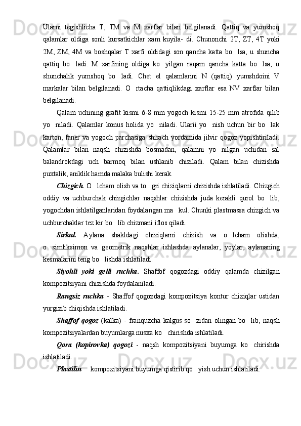 Ularni   tegishlicha   T,   TM   va   M   xarflar   bilan   belgilanadi.   Qattiq   va   yumshoq
qalamlar   oldiga   sonli   kursatkichlar   xam   kuyila-   di.   Chunonchi   2T,   ZT,   4T   yoki
2M,   ZM,   4M   va   boshqalar   T   xarfi   oldidagi   son   qancha   katta   bo lsa,   u   shuncha
qattiq   bo ladi.   M   xarfining   oldiga   ko yilgan   raqam   qancha   katta   bo lsa,   u	
  
shunchalik   yumshoq   bo ladi.  	
 Chet   el   qalamlarini   N   (qattiq)   yumshdoini   V
markalar   bilan   belgilanadi.   O rtacha   qattiqlikdagi   xarflar   esa   NV   xarflar   bilan	

belgilanadi.
Qalam   uchining   grafit   kismi   6-8   mm   yo g och   kismi   15-25   mm   atrofida   q ilib
y o	
 niladi.   Qalamlar   konus   holida   yo niladi.   Ularii   yo nish   uchun   bir   bo lak	  
karton,   faner   va   yogoch  parchasiga   shirach   yordamida   jilvir   qogoz   yopishtiriladi.
Qalamlar   bilan   naqsh   chizishda   bosmadan,   qalamni   yo nilgan   uchidan   sal	

balandrokdagi   uch   barmoq   bilan   ushlanib   chiziladi.   Qalam   bilan   chizishda
puxtalik, aniklik hamda malaka bulishi kerak.
Chizgich.  O lcham olish va to gri chiziqlarni chizishda ishlatiladi.	
    Chizgich
oddiy   va   uchburchak   chizgichlar   naqshlar   chizishda   juda   kerakli   qurol   bo lib,	

yogochdan ishlatilganlaridan foydalangan ma kul. Chunki plastmassa chizgich va	

uchburchaklar tez kir bo lib chizmani iflos qiladi.	

S irkul.   Aylana   shakldagi   chiziqlarni   chizish   va   o lcham   olishda,	

o simliksimon   va   geomet	
 rik   naqshlar   ishlashda   aylanalar,   yoylar,   aylananing
kesmalarini teng bo lishda ishlatiladi.	

Siyohli   yoki   gelli   ruchka .   Shaffof   qogozdagi   oddiy   qalamda   chizilgan
kompozitsiyani chizishda foydalaniladi.
Rangsiz   ruchka   -   Shaffof   qogozdagi   kompozitsiya   kontur   chiziqlar   ustidan
yurgizib chiqishda ishlatiladi.
Shaffof   qogoz   (kalka)   -   franquzcha   kalgus   so zidan   olingan   bo lib,   naqsh	
 
kompozitsiyalardan buyumlarga nusxa ko chirishda ishlatiladi.	

Qora   (kopirovka)   qogozi   -   naqsh   kompozitsiyani   buyumga   ko chirishda	

ishlatiladi.
Plastilin   kompozitsiyani buyumga qistirib qo yish uchun ishlatiladi.	
  