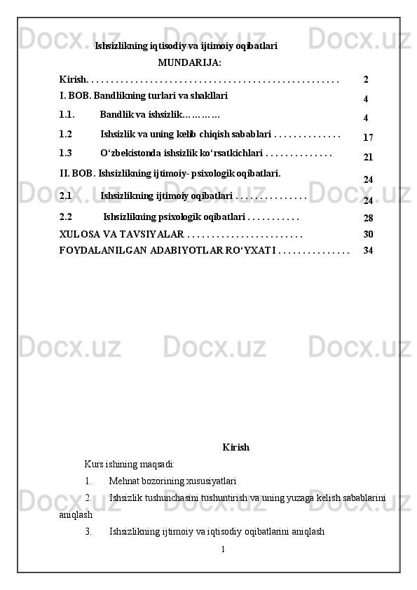 Ishsizlikning iqtisodiy va ijtimoiy oqibatlari
MUNDАRIJА:
Kirish . . . . . . . . . . . . . . . . . . . . . . . . . . . . . . . . . . . . . . . . . . . . . . . . . . . . 2
I.  BOB.  Bandlikning turlari va shakllari
4
1.1. Bandlik va ishsizlik …………
4
1.2 Ishsizlik  va uning  kelib chiqish sabablari  . . . . .  . . . . . . . . .
17
1.3 O‘zbekistonda ishsizlik ko‘rsatkichlari  . . . . . .  . . . . . . . .
21
I I .  BOB. Ishsizlikning ijtimoiy- psixologik oqibatlari.
24
2.1 Ishsizlikning ijtimoiy   oqibatlari  . . . . . . . . . . . . . . .
24
2.2  Ishsizlikning  psixologik  oqibatlari  . . . . . . . . . . .
28
XULOSА VА TАVSIY A LАR . . . . . . . . . . . . . . . . . . . . . . . . 30
FOYDАLАNILGАN АDАBIY O TLАR RO ‘ YXАTI . . . . . . . . . . . . . . . 34
Kirish
Kurs ishining maqsadi:
1. Mehnat bozorining xususiyatlari
2. Ishsizlik tushunchasini tushuntirish va uning yuzaga kelish sabablarini
aniqlash
3. Ishsizlikning ijtimoiy va iqtisodiy oqibatlarini aniqlash
1