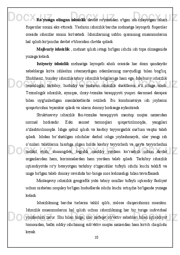 Ro'yxatga   olingan   ishsizlik   davlat   ro'yxatidan   o'tgan   ish   izlayotgan   ishsiz
fuqarolar sonini aks ettiradi. Yashirin ishsizlik barcha mehnatga layoqatli fuqarolar
orasida   ishsizlar   sonini   ko'rsatadi.   Ishsizlarning   ushbu   qismining   muammolarini
hal qilish ko'pincha davlat e'tiboridan chetda qoladi.
Majburiy ishsizlik  , mehnat qilish istagi bo'lgan ishchi ish topa olmaganida
yuzaga keladi.
Ixtiyoriy   ishsizlik   mehnatga   layoqatli   aholi   orasida   har   doim   qandaydir
sabablarga   ko'ra   ishlashni   istamaydigan   odamlarning   mavjudligi   bilan   bog'liq.
Shubhasiz, bunday ishsizlik tabiiy ishsizlik belgilariga ham ega. Majburiy ishsizlik
texnologik,   tarkibiy,   hududiy   va   yashirin   ishsizlik   shakllarini   o'z   ichiga   oladi.
Texnologik   ishsizlik,   ayniqsa,   ilmiy-texnika   taraqqiyoti   yuqori   daromad   darajasi
bilan   uyg'unlashgan   mamlakatlarda   seziladi.   Bu   kombinatsiya   ish   joylarini
qisqartirishni tejamkor qiladi va ularni doimiy hodisaga aylantiradi.
Strukturaviy   ishsizlik   fan-texnika   taraqqiyoti   mantiqi   nuqtai   nazaridan
normal   hodisadir.   Eski   sanoat   tarmoqlari   qisqartirilmoqda,   yangilari
o'zlashtirilmoqda.   Ishga   qabul   qilish   va   kasbiy   tayyorgarlik   ma'lum   vaqtni   talab
qiladi.   Ishdan   bo‘shatilgan   ishchilar   darhol   ishga   joylashmaydi,   ular   yangi   ish
o‘rinlari   talablarini   hisobga   olgan   holda   kasbiy   tayyorlash   va   qayta   tayyorlashni
tashkil   etish,   shuningdek,   tegishli   moddiy   yordam   ko‘rsatish   uchun   davlat
organlaridan   ham,   korxonalardan   ham   yordam   talab   qiladi.   Tarkibiy   ishsizlik
iqtisodiyotda   ro'y   berayotgan   tarkibiy   o'zgarishlar   tufayli   ishchi   kuchi   taklifi   va
unga bo'lgan talab doimiy ravishda bir-biriga mos kelmasligi bilan tavsiflanadi.
Mintaqaviy   ishsizlik   geografik   yoki   tabiiy   omillar   tufayli   iqtisodiy   faoliyat
uchun nisbatan noqulay bo'lgan hududlarda ishchi kuchi ortiqcha bo'lganda yuzaga
keladi.
Ishsizlikning   barcha   turlarini   tahlil   qilib,   xulosa   chiqarishimiz   mumkin.
Ishsizlik   muammolarini   hal   qilish   uchun   ishsizlikning   har   bir   turiga   individual
yondashish zarur. Shu bilan birga, ular nafaqat ob'ektiv sabablari bilan iqtisodiyot
tomonidan, balki oddiy ishchining sub'ektiv nuqtai nazaridan ham ko'rib chiqilishi
kerak.
10