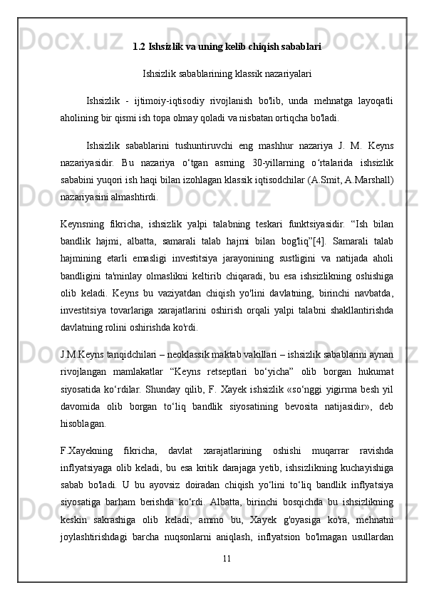 1.2   Ishsizlik  va uning  kelib chiqish sabablari
Ishsizlik sabablarining klassik nazariyalari
Ishsizlik   -   ijtimoiy-iqtisodiy   rivojlanish   bo'lib,   unda   mehnatga   layoqatli
aholining bir qismi ish topa olmay qoladi va nisbatan ortiqcha bo'ladi.
Ishsizlik   sabablarini   tushuntiruvchi   eng   mashhur   nazariya   J.   M.   Keyns
nazariyasidir.   Bu   nazariya   o‘tgan   asrning   30-yillarning   o rtalarida   ishsizlikʻ
sababini yuqori ish haqi bilan izohlagan klassik iqtisodchilar (A.Smit, A.Marshall)
nazariyasini almashtirdi.
Keynsning   fikricha,   ishsizlik   yalpi   talabning   teskari   funktsiyasidir.   “Ish   bilan
bandlik   hajmi,   albatta,   samarali   talab   hajmi   bilan   bog'liq”[4].   Samarali   talab
hajmining   etarli   emasligi   investitsiya   jarayonining   sustligini   va   natijada   aholi
bandligini   ta'minlay   olmaslikni   keltirib   chiqaradi,   bu   esa   ishsizlikning   oshishiga
olib   keladi.   Keyns   bu   vaziyatdan   chiqish   yo'lini   davlatning,   birinchi   navbatda,
investitsiya   tovarlariga   xarajatlarini   oshirish   orqali   yalpi   talabni   shakllantirishda
davlatning rolini oshirishda ko'rdi.
J.M.Keyns tanqidchilari – neoklassik maktab vakillari – ishsizlik sabablarini aynan
rivojlangan   mamlakatlar   “Keyns   retseptlari   bo‘yicha”   olib   borgan   hukumat
siyosatida   ko‘rdilar.   Shunday   qilib,   F.   Xayek   ishsizlik   «so‘nggi   yigirma   besh   yil
davomida   olib   borgan   to‘liq   bandlik   siyosatining   bevosita   natijasidir»,   deb
hisoblagan.
F.Xayekning   fikricha,   davlat   xarajatlarining   oshishi   muqarrar   ravishda
inflyatsiyaga   olib   keladi,   bu   esa   kritik   darajaga   yetib,   ishsizlikning   kuchayishiga
sabab   bo'ladi.   U   bu   ayovsiz   doiradan   chiqish   yo‘lini   to‘liq   bandlik   inflyatsiya
siyosatiga   barham   berishda   ko‘rdi.   Albatta,   birinchi   bosqichda   bu   ishsizlikning
keskin   sakrashiga   olib   keladi,   ammo   bu,   Xayek   g'oyasiga   ko'ra,   mehnatni
joylashtirishdagi   barcha   nuqsonlarni   aniqlash,   inflyatsion   bo'lmagan   usullardan
11 