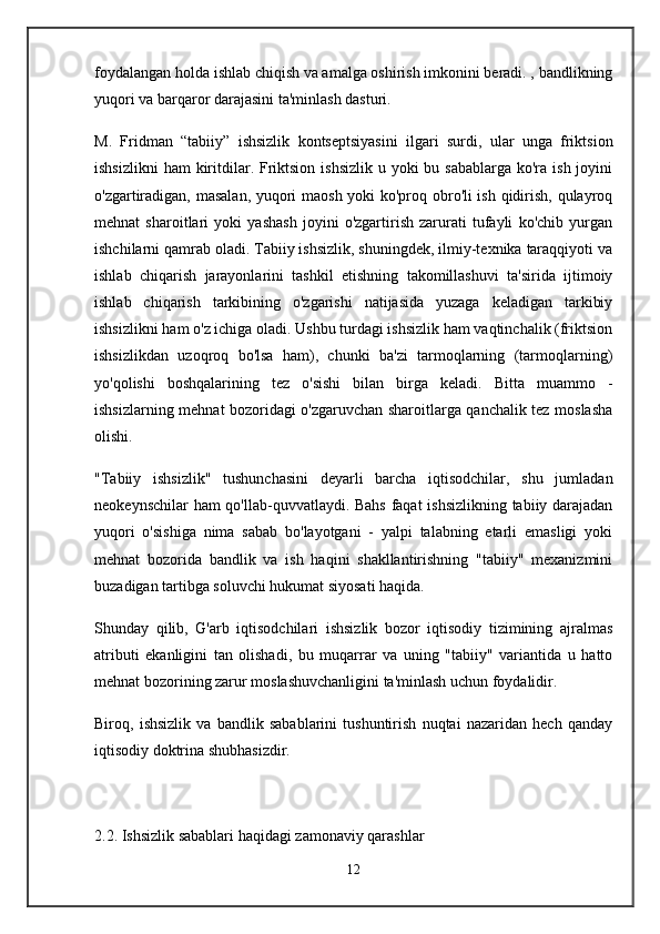 foydalangan holda ishlab chiqish va amalga oshirish imkonini beradi. , bandlikning
yuqori va barqaror darajasini ta'minlash dasturi.
M.   Fridman   “tabiiy”   ishsizlik   kontseptsiyasini   ilgari   surdi,   ular   unga   friktsion
ishsizlikni  ham  kiritdilar. Friktsion ishsizlik  u yoki  bu sabablarga  ko'ra  ish joyini
o'zgartiradigan, masalan, yuqori maosh yoki ko'proq obro'li ish qidirish, qulayroq
mehnat   sharoitlari   yoki   yashash   joyini   o'zgartirish   zarurati   tufayli   ko'chib   yurgan
ishchilarni qamrab oladi. Tabiiy ishsizlik, shuningdek, ilmiy-texnika taraqqiyoti va
ishlab   chiqarish   jarayonlarini   tashkil   etishning   takomillashuvi   ta'sirida   ijtimoiy
ishlab   chiqarish   tarkibining   o'zgarishi   natijasida   yuzaga   keladigan   tarkibiy
ishsizlikni ham o'z ichiga oladi. Ushbu turdagi ishsizlik ham vaqtinchalik (friktsion
ishsizlikdan   uzoqroq   bo'lsa   ham),   chunki   ba'zi   tarmoqlarning   (tarmoqlarning)
yo'qolishi   boshqalarining   tez   o'sishi   bilan   birga   keladi.   Bitta   muammo   -
ishsizlarning mehnat bozoridagi o'zgaruvchan sharoitlarga qanchalik tez moslasha
olishi.
"Tabiiy   ishsizlik"   tushunchasini   deyarli   barcha   iqtisodchilar,   shu   jumladan
neokeynschilar ham qo'llab-quvvatlaydi. Bahs faqat ishsizlikning tabiiy darajadan
yuqori   o'sishiga   nima   sabab   bo'layotgani   -   yalpi   talabning   etarli   emasligi   yoki
mehnat   bozorida   bandlik   va   ish   haqini   shakllantirishning   "tabiiy"   mexanizmini
buzadigan tartibga soluvchi hukumat siyosati haqida.
Shunday   qilib,   G'arb   iqtisodchilari   ishsizlik   bozor   iqtisodiy   tizimining   ajralmas
atributi   ekanligini   tan   olishadi,   bu   muqarrar   va   uning   "tabiiy"   variantida   u   hatto
mehnat bozorining zarur moslashuvchanligini ta'minlash uchun foydalidir.
Biroq,   ishsizlik   va   bandlik   sabablarini   tushuntirish   nuqtai   nazaridan   hech   qanday
iqtisodiy doktrina shubhasizdir.
 
2.2. Ishsizlik sabablari haqidagi zamonaviy qarashlar
12