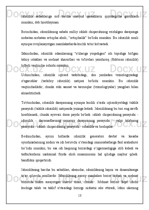 Ishsizlik   sabablariga   oid   barcha   mavjud   qarashlarni   quyidagicha   guruhlash
mumkin, deb hisoblayman.
Birinchidan,   ishsizlikning   sababi   milliy   ishlab   chiqarishning   erishilgan   darajasiga
nisbatan nisbatan ortiqcha aholi, “ortiqchalik” bo'lishi mumkin. Bu ishsizlik omili
ayniqsa rivojlanayotgan mamlakatlarda kuchli ta'sir ko'rsatadi.
Ikkinchidan,   ishsizlik   odamlarning   "o'zlariga   yoqadigan"   ish   topishga   bo'lgan
tabiiy   istaklari   va   mehnat   sharoitlari   va   to'lovlari   yaxshiroq   (friktsion   ishsizlik)
tufayli vaqtincha oshishi mumkin.
Uchinchidan,   ishsizlik   iqtisod   tarkibidagi,   shu   jumladan   texnologiyadagi
o'zgarishlar   (tarkibiy   ishsizlik)   natijasi   bo'lishi   mumkin.   Bu   ishsizlik
vaqtinchalikdir,   chunki   eski   sanoat   va   tarmoqlar   (texnologiyalar)   yangilari   bilan
almashtiriladi.
To'rtinchidan,   ishsizlik   darajasining   ayniqsa   kuchli   o'sishi   iqtisodiyotdagi   tsiklik
pasayish (tsiklik ishsizlik) natijasida yuzaga keladi. Ishsizlikning bu turi eng xavfli
hisoblanadi,   chunki   ayovsiz   doira   paydo   bo'ladi:   ishlab   chiqarishning   pasayishi   -
ishsizlik   -   daromadlarning   umumiy   darajasining   pasayishi   -   yalpi   talabning
pasayishi - ishlab chiqarishning pasayishi - ishsizlik va boshqalar.
Beshinchidan,   ayrim   hollarda   ishsizlik   generatori   davlat   va   kasaba
uyushmalarining xodim va ish beruvchi o‘rtasidagi munosabatlarga faol aralashuvi
bo‘lishi   mumkin,   bu   esa   ish   haqining   bozordagi   o‘zgarmasligiga   olib   keladi   va
tadbirkorlarni   maksimal   foyda   olish   muammosini   hal   qilishga   majbur   qiladi.
bandlikni qisqartirish.
Ishsizlikning   barcha   bu   sabablari,   aksincha,   ishsizlikning   hajmi   va   dinamikasiga
ta'sir   qiluvchi   omillardir.   Ishsizlikning   asosiy   manbalari   bozor   nisbati   va   mehnat
bozorida   hukm   surayotgan   sharoit   emas,   chunki...   Mehnat   bozori   faqat   ishchi
kuchiga   talab   va   taklif   o'rtasidagi   hozirgi   nisbatni   aks   ettiradi,   lekin   ularning
13 