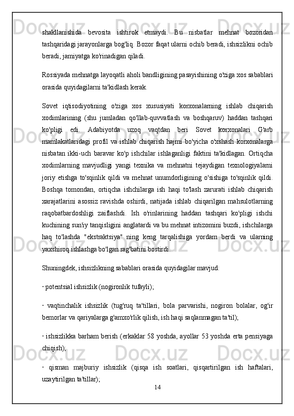 shakllanishida   bevosita   ishtirok   etmaydi.   Bu   nisbatlar   mehnat   bozoridan
tashqaridagi jarayonlarga bog'liq. Bozor faqat ularni ochib beradi, ishsizlikni ochib
beradi, jamiyatga ko'rinadigan qiladi.
Rossiyada mehnatga layoqatli aholi bandligining pasayishining o'ziga xos sabablari
orasida quyidagilarni ta'kidlash kerak.
Sovet   iqtisodiyotining   o'ziga   xos   xususiyati   korxonalarning   ishlab   chiqarish
xodimlarining   (shu   jumladan   qo'llab-quvvatlash   va   boshqaruv)   haddan   tashqari
ko'pligi   edi.   Adabiyotda   uzoq   vaqtdan   beri   Sovet   korxonalari   G'arb
mamlakatlaridagi   profil   va  ishlab   chiqarish   hajmi   bo'yicha   o'xshash   korxonalarga
nisbatan   ikki-uch   baravar   ko'p   ishchilar   ishlaganligi   faktini   ta'kidlagan.   Ortiqcha
xodimlarning   mavjudligi   yangi   texnika   va   mehnatni   tejaydigan   texnologiyalarni
joriy   etishga   to'sqinlik   qildi   va   mehnat   unumdorligining   o'sishiga   to'sqinlik   qildi.
Boshqa   tomondan,   ortiqcha   ishchilarga   ish   haqi   to'lash   zarurati   ishlab   chiqarish
xarajatlarini   asossiz   ravishda   oshirdi,   natijada   ishlab   chiqarilgan   mahsulotlarning
raqobatbardoshligi   zaiflashdi.   Ish   o'rinlarining   haddan   tashqari   ko'pligi   ishchi
kuchining sun'iy tanqisligini anglatardi va bu mehnat intizomini buzdi, ishchilarga
haq   to'lashda   "ekstraktsiya"   ning   keng   tarqalishiga   yordam   berdi   va   ularning
yaxshiroq ishlashga bo'lgan rag'batini bostirdi.
Shuningdek, ishsizlikning sabablari orasida quyidagilar mavjud:
· potentsial ishsizlik (nogironlik tufayli);
·   vaqtinchalik   ishsizlik   (tug'ruq   ta'tillari,   bola   parvarishi,   nogiron   bolalar,   og'ir
bemorlar va qariyalarga g'amxo'rlik qilish, ish haqi saqlanmagan ta'til);
· ishsizlikka barham berish (erkaklar 58 yoshda, ayollar 53 yoshda erta pensiyaga
chiqish);
·   qisman   majburiy   ishsizlik   (qisqa   ish   soatlari,   qisqartirilgan   ish   haftalari,
uzaytirilgan ta'tillar);
14