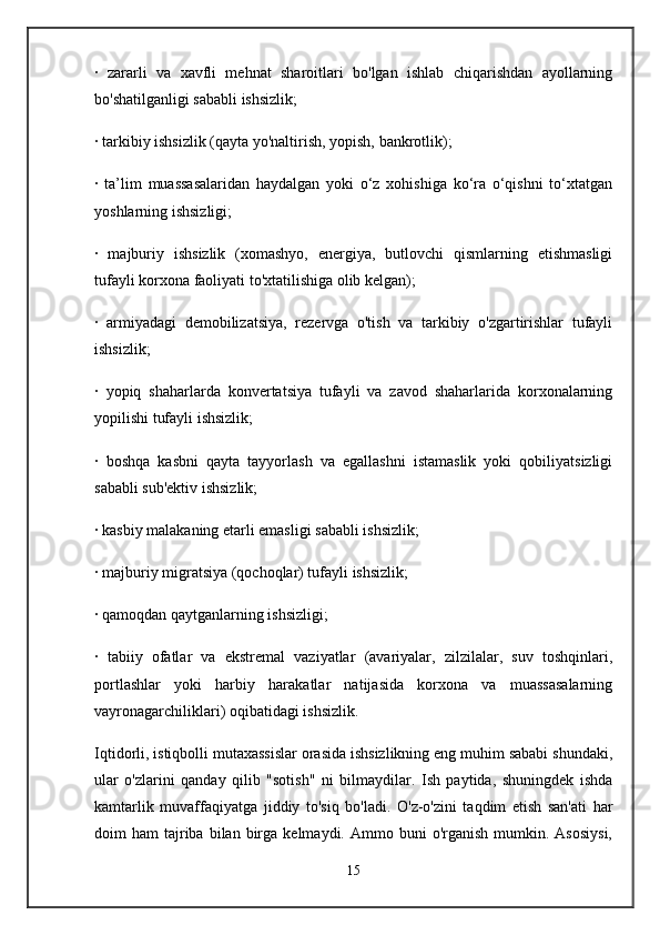 ·   zararli   va   xavfli   mehnat   sharoitlari   bo'lgan   ishlab   chiqarishdan   ayollarning
bo'shatilganligi sababli ishsizlik;
· tarkibiy ishsizlik (qayta yo'naltirish, yopish, bankrotlik);
·   ta’lim   muassasalaridan   haydalgan   yoki   o‘z   xohishiga   ko‘ra   o‘qishni   to‘xtatgan
yoshlarning ishsizligi;
·   majburiy   ishsizlik   (xomashyo,   energiya,   butlovchi   qismlarning   etishmasligi
tufayli korxona faoliyati to'xtatilishiga olib kelgan);
·   armiyadagi   demobilizatsiya,   rezervga   o'tish   va   tarkibiy   o'zgartirishlar   tufayli
ishsizlik;
·   yopiq   shaharlarda   konvertatsiya   tufayli   va   zavod   shaharlarida   korxonalarning
yopilishi tufayli ishsizlik;
·   boshqa   kasbni   qayta   tayyorlash   va   egallashni   istamaslik   yoki   qobiliyatsizligi
sababli sub'ektiv ishsizlik;
· kasbiy malakaning etarli emasligi sababli ishsizlik;
· majburiy migratsiya (qochoqlar) tufayli ishsizlik;
· qamoqdan qaytganlarning ishsizligi;
·   tabiiy   ofatlar   va   ekstremal   vaziyatlar   (avariyalar,   zilzilalar,   suv   toshqinlari,
portlashlar   yoki   harbiy   harakatlar   natijasida   korxona   va   muassasalarning
vayronagarchiliklari) oqibatidagi ishsizlik.
Iqtidorli, istiqbolli mutaxassislar orasida ishsizlikning eng muhim sababi shundaki,
ular   o'zlarini   qanday   qilib   "sotish"   ni   bilmaydilar.   Ish   paytida,   shuningdek   ishda
kamtarlik   muvaffaqiyatga   jiddiy   to'siq   bo'ladi.   O'z-o'zini   taqdim   etish   san'ati   har
doim   ham   tajriba  bilan  birga  kelmaydi.  Ammo  buni   o'rganish  mumkin.  Asosiysi,
15 