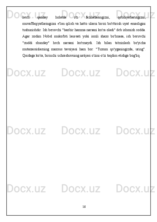 hech   qanday   holatda   o'z   fazilatlaringizni,   qobiliyatlaringizni,
muvaffaqiyatlaringizni e'lon qilish va hatto ularni biroz bo'rttirish uyat emasligini
tushunishdir. Ish beruvchi "baribir hamma narsani ko'ra oladi" deb ishonish sodda.
Agar   xodim   Nobel   mukofoti   laureati   yoki   ismli   shaxs   bo'lmasa,   ish   beruvchi
"xuddi   shunday"   hech   narsani   ko'rmaydi.   Ish   bilan   ta'minlash   bo'yicha
mutaxassislarning   maxsus   tavsiyasi   ham   bor:   "Tuxum   qo'yganingizda,   uring".
Qoidaga ko'ra, birinchi uchrashuvning natijasi o'zini-o'zi taqdim etishga bog'liq. 
16