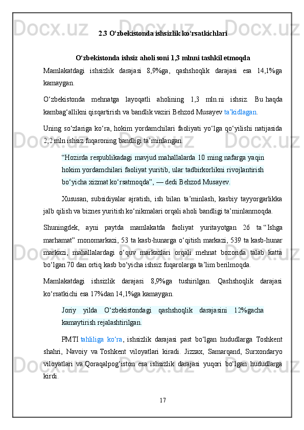 2.3 O‘zbekistonda ishsizlik ko‘rsatkichlari
O‘zbekistonda ishsiz aholi soni 1,3 mlnni tashkil etmoqda
Mamlakatdagi   ishsizlik   darajasi   8,9%ga,   qashshoqlik   darajasi   esa   14,1%ga
kamaygan.
O‘zbekistonda   mehnatga   layoqatli   aholining   1,3   mln.ni   ishsiz.   Bu   haqda
kambag‘allikni qisqartirish va   bandlik vaziri Behzod Musayev   ta’kidlagan .
Uning  so‘zlariga   ko‘ra,   hokim   yordamchilari   faoliyati   yo‘lga   qo‘yilishi   natijasida
2,2 mln ishsiz fuqaroning bandligi ta’minlangan.
“Hozirda respublikadagi mavjud mahallalarda 10 ming nafarga yaqin
hokim yordamchilari faoliyat yuritib, ular tadbirkorlikni rivojlantirish
bo‘yicha xizmat ko‘rsatmoqda”,   — dedi Behzod Musayev.
Xususan,   subsidiyalar   ajratish,   ish   bilan   ta’minlash,   kasbiy   tayyorgarlikka
jalb qilish va   biznes yuritish ko‘nikmalari orqali aholi bandligi ta’minlanmoqda.
Shuningdek,   ayni   paytda   mamlakatda   faoliyat   yuritayotgan   26   ta   “Ishga
marhamat” monomarkazi, 53 ta   kasb-hunarga o‘qitish markazi, 539 ta   kasb-hunar
markazi,   mahallalardagi   o‘quv   markazlari   orqali   mehnat   bozorida   talab   katta
bo‘lgan 70 dan ortiq kasb bo‘yicha ishsiz fuqarolarga ta’lim berilmoqda.
Mamlakatdagi   ishsizlik   darajasi   8,9%ga   tushirilgan.   Qashshoqlik   darajasi
ko‘rsatkichi esa 17%dan 14,1%ga kamaygan.
Joriy   yilda   O‘zbekistondagi   qashshoqlik   darajasini   12%gacha
kamaytirish rejalashtirilgan.
PMTI   tahliliga   ko‘ra ,   ishsizlik   darajasi   past   bo‘lgan   hududlarga   Toshkent
shahri,   Navoiy   va   Toshkent   viloyatlari   kiradi.   Jizzax,   Samarqand,   Surxondaryo
viloyatlari   va   Qoraqalpog‘iston   esa   ishsizlik   darajasi   yuqori   bo‘lgan   hududlarga
kirdi.
17 