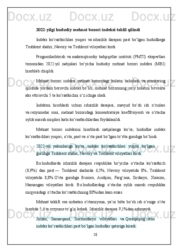 2022-yilgi hududiy mehnat bozori indeksi tahlil qilindi
Indeks   ko‘rsatkichlari   yuqori   va   ishsizlik   darajasi   past   bo‘lgan   hududlarga
Toshkent shahri, Navoiy va   Toshkent viloyatlari kirdi.
Prognozlashtirish   va   makroiqtisodiy   tadqiqotlar   instituti   (PMTI)   ekspertlari
tomonidan   2022-yil   natijalari   bo‘yicha   hududiy   mehnat   bozori   indeksi   (MBI)
hisoblab chiqildi.
Mehnat   bozori   indeksi   mehnat   bozoridagi   holatni   baholash   va   monitoring
qilishda yordam beruvchi indeks bo‘lib, mehnat bozorining joriy holatini bevosita
aks ettiruvchi 5 ta   ko‘rsatkichni o‘z ichiga oladi.
Indeksni   hisoblash   uchun   ishsizlik   darajasi,   mavjud   bo‘sh   ish   o‘rinlari
va   rezyumelar   soni,   mehnat   bozoridagi   konsentratsiya   koeffitsiyenti   va   o‘rtacha
oylik maosh miqdori kabi ko‘rsatkichlardan foydalanildi.
Mehnat   bozori   indeksini   hisoblash   natijalariga   ko‘ra,   hududlar   indeks
ko‘rsatkichlari yuqori, o‘rta, past va o‘rta past bo‘lgan to‘rtta guruhga bo‘lindi.
2022-yil   yakunlariga   ko‘ra,   indeks   ko‘rsatkichlari   yuqori   bo‘lgan
guruhga Toshkent shahri, Navoiy va   Toshkent viloyatlari kirdi.
Bu   hududlarda   ishsizlik   darajasi   respublika   bo‘yicha   o‘rtacha   ko‘rsatkich
(8,9%)   dan   past   —   Toshkent   shahrida   6,5%,   Navoiy   viloyatida   8%,   Toshkent
viloyatida   8,8%.O‘rta   guruhga   Buxoro,   Andijon,   Farg’ona,   Sirdaryo,   Xorazm,
Namangan   viloyatlari   kirdi.   Bu   hududlardagi   o‘rtacha   oylik   maosh   respublika
miqyosidagi o‘rtacha ko‘rsatkichning 80%idan kam emas.
Mehnat   taklifi   esa   nisbatan   o‘rtamiyona,   ya’ni   bitta   bo‘sh   ish   o‘rniga   o‘rta
hisobda 5,6 ta   rezyume to‘g‘ri keladi. Ishsizlik darajasi 9,1%dan oshmaydi.
Jizzax,   Samarqand,   Surxondaryo   viloyatlari   va   Qoraqalpog‘iston
indeks ko‘rsatkichlari past bo‘lgan hududlar qatoriga kiradi.
18 