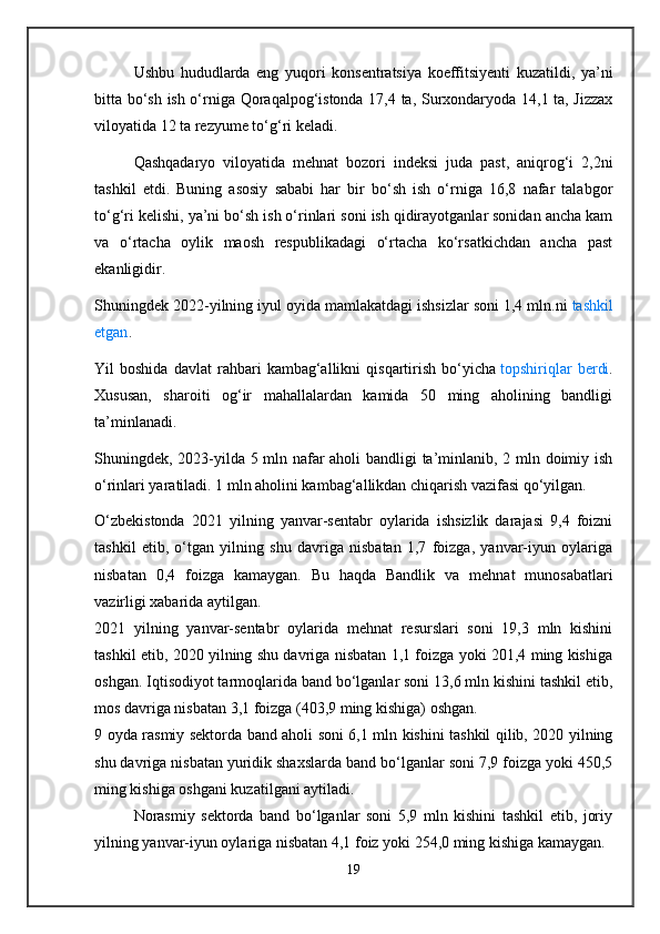 Ushbu   hududlarda   eng   yuqori   konsentratsiya   koeffitsiyenti   kuzatildi,   ya’ni
bitta bo‘sh ish o‘rniga Qoraqalpog‘istonda 17,4 ta, Surxondaryoda 14,1 ta, Jizzax
viloyatida 12 ta   rezyume to‘g‘ri keladi.
Qashqadaryo   viloyatida   mehnat   bozori   indeksi   juda   past,   aniqrog‘i   2,2ni
tashkil   etdi.   Buning   asosiy   sababi   har   bir   bo‘sh   ish   o‘rniga   16,8   nafar   talabgor
to‘g‘ri kelishi, ya’ni bo‘sh ish o‘rinlari soni ish qidirayotganlar sonidan ancha kam
va   o‘rtacha   oylik   maosh   respublikadagi   o‘rtacha   ko‘rsatkichdan   ancha   past
ekanligidir.
Shuningdek 2022-yilning iyul oyida mamlakatdagi ishsizlar soni 1,4 mln.ni   tashkil
etgan .
Yil   boshida   davlat   rahbari   kambag‘allikni   qisqartirish   bo‘yicha   topshiriqlar   berdi .
Xususan,   sharoiti   og‘ir   mahallalardan   kamida   50   ming   aholining   bandligi
ta’minlanadi.
Shuningdek, 2023-yilda 5 mln nafar aholi bandligi ta’minlanib, 2 mln doimiy ish
o‘rinlari yaratiladi. 1 mln aholini kambag‘allikdan chiqarish vazifasi qo‘yilgan.
O‘zbekistonda   2021   yilning   yanvar-sentabr   oylarida   ishsizlik   darajasi   9,4   foizni
tashkil   etib,   o‘tgan   yilning   shu   davriga   nisbatan   1,7   foizga,   yanvar-iyun   oylariga
nisbatan   0,4   foizga   kamaygan.   Bu   haqda   Bandlik   va   mehnat   munosabatlari
vazirligi xabarida aytilgan.
2021   yilning   yanvar-sentabr   oylarida   mehnat   resurslari   soni   19,3   mln   kishini
tashkil etib, 2020 yilning shu davriga nisbatan 1,1 foizga yoki 201,4 ming kishiga
oshgan. Iqtisodiyot tarmoqlarida band bo‘lganlar soni 13,6 mln kishini tashkil etib,
mos davriga nisbatan 3,1 foizga (403,9 ming kishiga) oshgan.
9 oyda rasmiy sektorda band aholi soni 6,1 mln kishini tashkil qilib, 2020 yilning
shu davriga nisbatan yuridik shaxslarda band bo‘lganlar soni 7,9 foizga yoki 450,5
ming kishiga oshgani kuzatilgani aytiladi.
Norasmiy   sektorda   band   bo‘lganlar   soni   5,9   mln   kishini   tashkil   etib,   joriy
yilning yanvar-iyun oylariga nisbatan 4,1 foiz yoki 254,0 ming kishiga kamaygan.
19 
