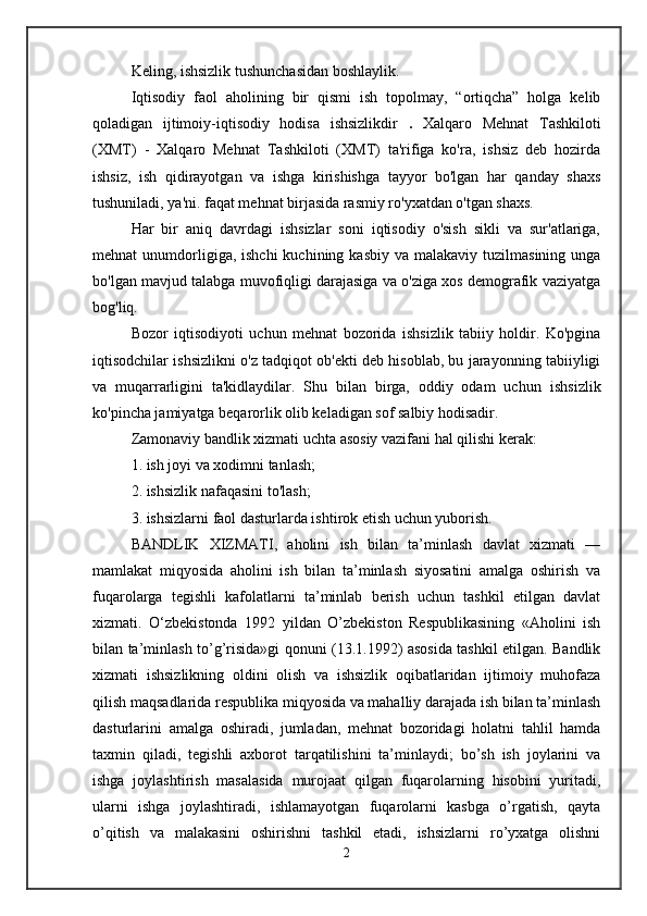 Keling, ishsizlik tushunchasidan boshlaylik.
Iqtisodiy   faol   aholining   bir   qismi   ish   topolmay,   “ortiqcha”   holga   kelib
qoladigan   ijtimoiy-iqtisodiy   hodisa   ishsizlikdir   .   Xalqaro   Mehnat   Tashkiloti
(XMT)   -   Xalqaro   Mehnat   Tashkiloti   (XMT)   ta'rifiga   ko'ra,   ishsiz   deb   hozirda
ishsiz,   ish   qidirayotgan   va   ishga   kirishishga   tayyor   bo'lgan   har   qanday   shaxs
tushuniladi, ya'ni. faqat mehnat birjasida rasmiy ro'yxatdan o'tgan shaxs.
Har   bir   aniq   davrdagi   ishsizlar   soni   iqtisodiy   o'sish   sikli   va   sur'atlariga,
mehnat  unumdorligiga, ishchi  kuchining  kasbiy  va  malakaviy tuzilmasining  unga
bo'lgan mavjud talabga muvofiqligi darajasiga va o'ziga xos demografik vaziyatga
bog'liq.
Bozor   iqtisodiyoti   uchun   mehnat   bozorida   ishsizlik   tabiiy   holdir.   Ko'pgina
iqtisodchilar ishsizlikni o'z tadqiqot ob'ekti deb hisoblab, bu jarayonning tabiiyligi
va   muqarrarligini   ta'kidlaydilar.   Shu   bilan   birga,   oddiy   odam   uchun   ishsizlik
ko'pincha jamiyatga beqarorlik olib keladigan sof salbiy hodisadir. 
Zamonaviy bandlik xizmati uchta asosiy vazifani hal qilishi kerak:
1. ish joyi va xodimni tanlash;
2. ishsizlik nafaqasini to'lash;
3. ishsizlarni faol dasturlarda ishtirok etish uchun yuborish.
BANDLIK   XIZMATI,   aholini   ish   bilan   ta’minlash   davlat   xizmati   —
mamlakat   miqyosida   aholini   ish   bilan   ta’minlash   siyosatini   amalga   oshirish   va
fuqarolarga   tegishli   kafolatlarni   ta’minlab   berish   uchun   tashkil   etilgan   davlat
xizmati.   O‘zbekistonda   1992   yildan   O’zbekiston   Respublikasining   «Aholini   ish
bilan ta’minlash to’g’risida»gi qonuni (13.1.1992) asosida tashkil etilgan. Bandlik
xizmati   ishsizlikning   oldini   olish   va   ishsizlik   oqibatlaridan   ijtimoiy   muhofaza
qilish maqsadlarida respublika miqyosida va mahalliy darajada ish bilan ta’minlash
dasturlarini   amalga   oshiradi,   jumladan,   mehnat   bozoridagi   holatni   tahlil   hamda
taxmin   qiladi,   tegishli   axborot   tarqatilishini   ta’minlaydi;   bo’sh   ish   joylarini   va
ishga   joylashtirish   masalasida   murojaat   qilgan   fuqarolarning   hisobini   yuritadi,
ularni   ishga   joylashtiradi,   ishlamayotgan   fuqarolarni   kasbga   o’rgatish,   qayta
o’qitish   va   malakasini   oshirishni   tashkil   etadi,   ishsizlarni   ro’yxatga   olishni
2