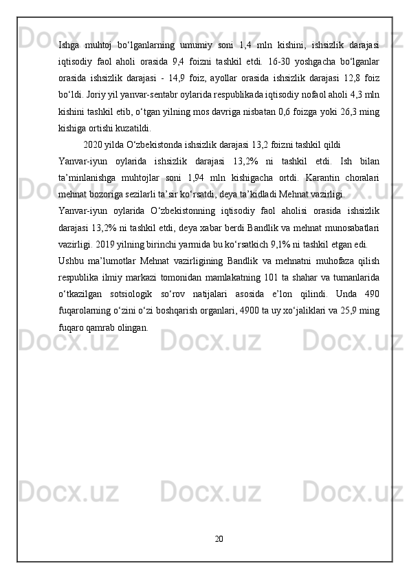 Ishga   muhtoj   bo‘lganlarning   umumiy   soni   1,4   mln   kishini,   ishsizlik   darajasi
iqtisodiy   faol   aholi   orasida   9,4   foizni   tashkil   etdi.   16-30   yoshgacha   bo‘lganlar
orasida   ishsizlik   darajasi   -   14,9   foiz,   ayollar   orasida   ishsizlik   darajasi   12,8   foiz
bo‘ldi. Joriy yil yanvar-sentabr oylarida respublikada iqtisodiy nofaol aholi 4,3 mln
kishini tashkil etib, o‘tgan yilning mos davriga nisbatan 0,6 foizga yoki 26,3 ming
kishiga ortishi kuzatildi.
2020 yilda O‘zbekistonda ishsizlik darajasi 13,2 foizni tashkil qildi
Yanvar-iyun   oylarida   ishsizlik   darajasi   13,2%   ni   tashkil   etdi.   Ish   bilan
ta’minlanishga   muhtojlar   soni   1,94   mln   kishigacha   ortdi.   Karantin   choralari
mehnat bozoriga sezilarli ta’sir ko‘rsatdi, deya ta’kidladi Mehnat vazirligi.
Yanvar-iyun   oylarida   O‘zbekistonning   iqtisodiy   faol   aholisi   orasida   ishsizlik
darajasi 13,2% ni tashkil etdi, deya xabar berdi Bandlik va mehnat munosabatlari
vazirligi. 2019 yilning birinchi yarmida bu ko‘rsatkich 9,1% ni tashkil etgan edi.
Ushbu   ma’lumotlar   Mehnat   vazirligining   Bandlik   va   mehnatni   muhofaza   qilish
respublika   ilmiy   markazi   tomonidan   mamlakatning   101   ta   shahar   va   tumanlarida
o‘tkazilgan   sotsiologik   so‘rov   natijalari   asosida   e’lon   qilindi.   Unda   490
fuqarolarning o‘zini o‘zi boshqarish organlari, 4900 ta uy xo‘jaliklari va 25,9 ming
fuqaro qamrab olingan.
20