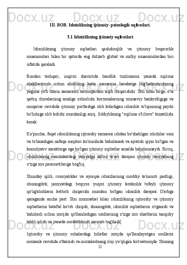 II I .  BOB.  Ishsizlikning ijtimoiy- psixologik oqibatlari.
3.1 Ishsizlikning ijtimoiy oqibatlari
Ishsizlikning   ijtimoiy   oqibatlari   qashshoqlik   va   ijtimoiy   beqarorlik
muammolari   bilan   bir   qatorda   eng   dolzarb   global   va   milliy   muammolardan   biri
sifatida qaraladi.
Bundan   tashqari,   inqiroz   sharoitida   bandlik   tuzilmasini   yanada   oqilona
shakllantirish   uchun   aholining   katta   massasini   harakatga   rag'batlantirishning
yagona yo'li ularni samarasiz tarmoqlardan siqib chiqarishdir. Shu bilan birga, o'ta
qattiq   choralarning   amalga   oshirilishi   korxonalarning   ommaviy   bankrotligiga   va
muqarrar   ravishda   ijtimoiy   portlashga   olib   keladigan   ishsizlik   to'lqinining   paydo
bo'lishiga olib kelishi mumkinligi aniq. Jiddiylikning "oqilona o'lchovi" kuzatilishi
kerak.
Ko'pincha, faqat ishsizlikning iqtisodiy samarasi ishdan bo'shatilgan ishchilar soni
va to'lanadigan nafaqa miqdori ko'rinishida baholanadi va ajratish qiyin bo'lgan va
kumulyativ xarakterga ega bo'lgan ijtimoiy oqibatlar amalda baholanmaydi. Biroq,
ishsizlikning   mamlakatdagi   vaziyatga   salbiy   ta'siri   darajasi   ijtimoiy   vaziyatning
o'ziga xos parametrlariga bog'liq.
Shunday   qilib,   rossiyaliklar   va   ayniqsa   ishsizlarning   moddiy   ta'minoti   pastligi,
shuningdek,   jamiyatdagi   beqiyos   yuqori   ijtimoiy   keskinlik   tufayli   ijtimoiy
qo'zg'alishlarni   keltirib   chiqarishi   mumkin   bo'lgan   ishsizlik   darajasi   G'arbga
qaraganda   ancha   past.   Shu   munosabat   bilan   ishsizlikning   iqtisodiy   va   ijtimoiy
oqibatlarini   batafsil   ko'rib   chiqish,   shuningdek,   ishsizlik   oqibatlarini   o'rganish   va
baholash   uchun   xorijda   qo'llaniladigan   usullarning   o'ziga   xos   shartlarini   tanqidiy
tahlil qilish va yanada moslashtirish zarurati tug'iladi[.
Iqtisodiy   va   ijtimoiy   sohalardagi   holatlar   xorijda   qo'llanilayotgan   usullarni
mexanik ravishda o'tkazish va nusxalashning iloji yo'qligini ko'rsatmoqda. Shuning
21