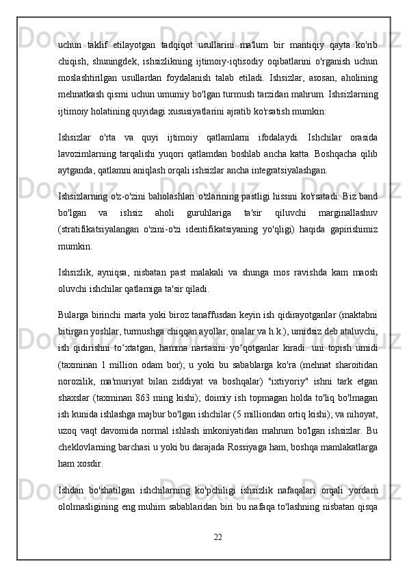 uchun   taklif   etilayotgan   tadqiqot   usullarini   ma'lum   bir   mantiqiy   qayta   ko'rib
chiqish,   shuningdek,   ishsizlikning   ijtimoiy-iqtisodiy   oqibatlarini   o'rganish   uchun
moslashtirilgan   usullardan   foydalanish   talab   etiladi.   Ishsizlar,   asosan,   aholining
mehnatkash qismi uchun umumiy bo'lgan turmush tarzidan mahrum. Ishsizlarning
ijtimoiy holatining quyidagi xususiyatlarini ajratib ko'rsatish mumkin:
Ishsizlar   o'rta   va   quyi   ijtimoiy   qatlamlarni   ifodalaydi.   Ishchilar   orasida
lavozimlarning   tarqalishi   yuqori   qatlamdan   boshlab   ancha   katta.   Boshqacha   qilib
aytganda, qatlamni aniqlash orqali ishsizlar ancha integratsiyalashgan.
Ishsizlarning o'z-o'zini baholashlari o'zlarining pastligi hissini ko'rsatadi. Biz band
bo'lgan   va   ishsiz   aholi   guruhlariga   ta'sir   qiluvchi   marginallashuv
(stratifikatsiyalangan   o'zini-o'zi   identifikatsiyaning   yo'qligi)   haqida   gapirishimiz
mumkin.
Ishsizlik,   ayniqsa,   nisbatan   past   malakali   va   shunga   mos   ravishda   kam   maosh
oluvchi ishchilar qatlamiga ta'sir qiladi.
Bularga birinchi marta yoki biroz tanaffusdan keyin ish qidirayotganlar (maktabni
bitirgan yoshlar, turmushga chiqqan ayollar, onalar va h.k.), umidsiz deb ataluvchi,
ish   qidirishni   to xtatgan,   hamma   narsasini   yo qotganlar   kiradi.   uni   topish   umidiʻ ʻ
(taxminan   1   million   odam   bor);   u   yoki   bu   sabablarga   ko'ra   (mehnat   sharoitidan
norozilik,   ma'muriyat   bilan   ziddiyat   va   boshqalar)   "ixtiyoriy"   ishni   tark   etgan
shaxslar   (taxminan   863   ming   kishi);   doimiy   ish   topmagan   holda   to'liq   bo'lmagan
ish kunida ishlashga majbur bo'lgan ishchilar (5 milliondan ortiq kishi); va nihoyat,
uzoq   vaqt   davomida   normal   ishlash   imkoniyatidan   mahrum   bo'lgan   ishsizlar.   Bu
cheklovlarning barchasi u yoki bu darajada Rossiyaga ham, boshqa mamlakatlarga
ham xosdir.
Ishdan   bo'shatilgan   ishchilarning   ko'pchiligi   ishsizlik   nafaqalari   orqali   yordam
ololmasligining eng muhim sabablaridan biri bu nafaqa to'lashning nisbatan qisqa
22