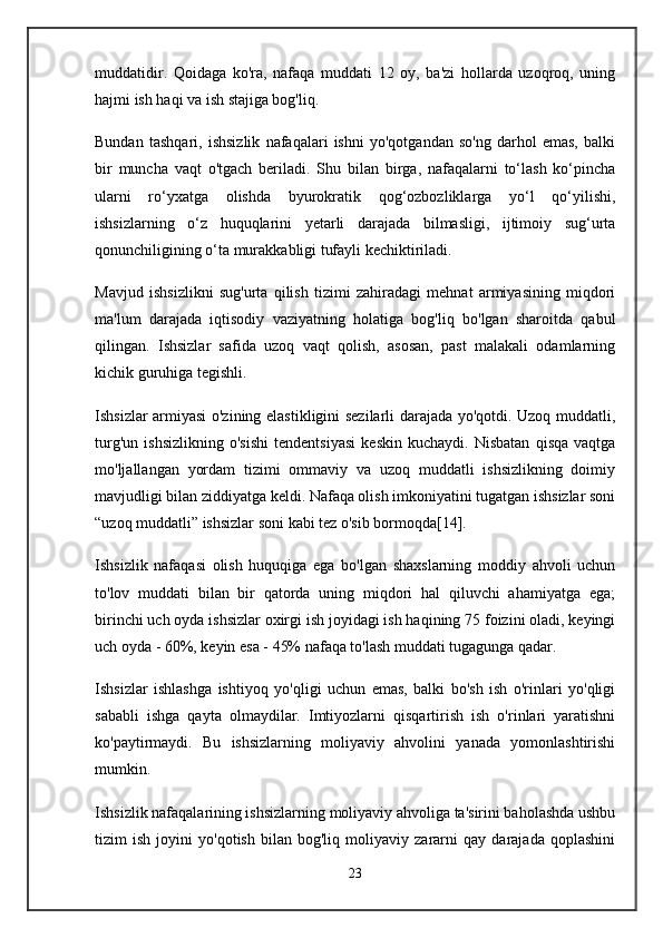 muddatidir.   Qoidaga   ko'ra,   nafaqa   muddati   12   oy,   ba'zi   hollarda   uzoqroq,   uning
hajmi ish haqi va ish stajiga bog'liq.
Bundan   tashqari,   ishsizlik   nafaqalari   ishni   yo'qotgandan   so'ng   darhol   emas,   balki
bir   muncha   vaqt   o'tgach   beriladi.   Shu   bilan   birga,   nafaqalarni   to‘lash   ko‘pincha
ularni   ro‘yxatga   olishda   byurokratik   qog‘ozbozliklarga   yo‘l   qo‘yilishi,
ishsizlarning   o‘z   huquqlarini   yetarli   darajada   bilmasligi,   ijtimoiy   sug‘urta
qonunchiligining o‘ta murakkabligi tufayli kechiktiriladi.
Mavjud   ishsizlikni   sug'urta   qilish   tizimi   zahiradagi   mehnat   armiyasining   miqdori
ma'lum   darajada   iqtisodiy   vaziyatning   holatiga   bog'liq   bo'lgan   sharoitda   qabul
qilingan.   Ishsizlar   safida   uzoq   vaqt   qolish,   asosan,   past   malakali   odamlarning
kichik guruhiga tegishli.
Ishsizlar armiyasi o'zining elastikligini sezilarli darajada yo'qotdi. Uzoq muddatli,
turg'un   ishsizlikning   o'sishi   tendentsiyasi   keskin   kuchaydi.   Nisbatan   qisqa   vaqtga
mo'ljallangan   yordam   tizimi   ommaviy   va   uzoq   muddatli   ishsizlikning   doimiy
mavjudligi bilan ziddiyatga keldi. Nafaqa olish imkoniyatini tugatgan ishsizlar soni
“uzoq muddatli” ishsizlar soni kabi tez o'sib bormoqda[14].
Ishsizlik   nafaqasi   olish   huquqiga   ega   bo'lgan   shaxslarning   moddiy   ahvoli   uchun
to'lov   muddati   bilan   bir   qatorda   uning   miqdori   hal   qiluvchi   ahamiyatga   ega;
birinchi uch oyda ishsizlar oxirgi ish joyidagi ish haqining 75 foizini oladi, keyingi
uch oyda - 60%, keyin esa - 45% nafaqa to'lash muddati tugagunga qadar.
Ishsizlar   ishlashga   ishtiyoq   yo'qligi   uchun   emas,   balki   bo'sh   ish   o'rinlari   yo'qligi
sababli   ishga   qayta   olmaydilar.   Imtiyozlarni   qisqartirish   ish   o'rinlari   yaratishni
ko'paytirmaydi.   Bu   ishsizlarning   moliyaviy   ahvolini   yanada   yomonlashtirishi
mumkin.
Ishsizlik nafaqalarining ishsizlarning moliyaviy ahvoliga ta'sirini baholashda ushbu
tizim   ish   joyini   yo'qotish   bilan   bog'liq   moliyaviy   zararni   qay   darajada   qoplashini
23 