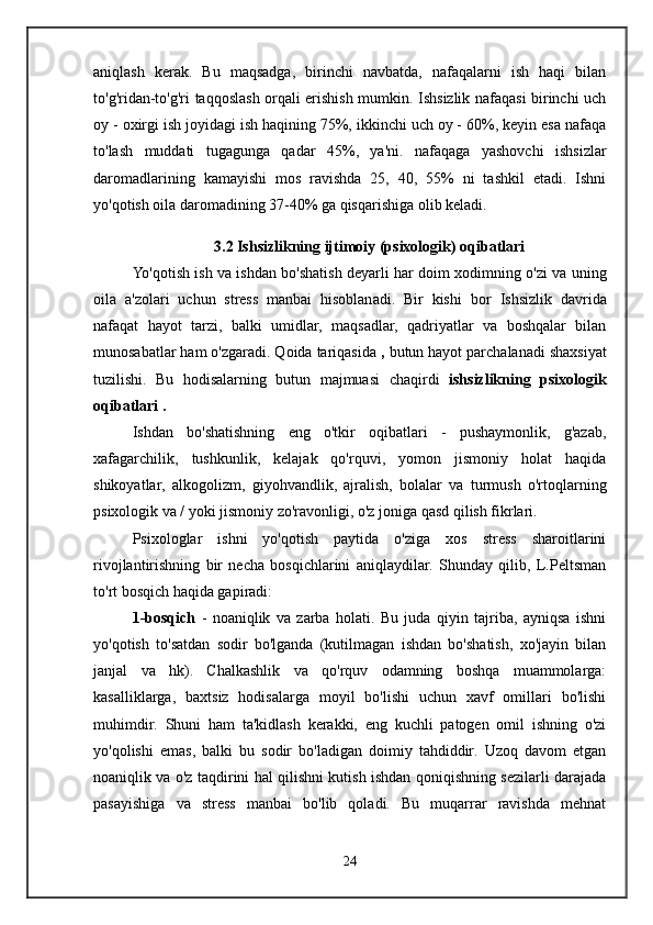 aniqlash   kerak.   Bu   maqsadga,   birinchi   navbatda,   nafaqalarni   ish   haqi   bilan
to'g'ridan-to'g'ri taqqoslash orqali erishish mumkin. Ishsizlik nafaqasi birinchi uch
oy - oxirgi ish joyidagi ish haqining 75%, ikkinchi uch oy - 60%, keyin esa nafaqa
to'lash   muddati   tugagunga   qadar   45%,   ya'ni.   nafaqaga   yashovchi   ishsizlar
daromadlarining   kamayishi   mos   ravishda   25,   40,   55%   ni   tashkil   etadi.   Ishni
yo'qotish oila daromadining 37-40% ga qisqarishiga olib keladi.
3.2 Ishsizlikning ijtimoiy (psixologik) oqibatlari
Yo'qotish   ish va ishdan bo'shatish deyarli har doim xodimning o'zi va uning
oila   a'zolari   uchun   stress   manbai   hisoblanadi.   Bir   kishi   bor   Ishsizlik   davrida
nafaqat   hayot   tarzi,   balki   umidlar,   maqsadlar,   qadriyatlar   va   boshqalar   bilan
munosabatlar ham o'zgaradi. Qoida tariqasida  ,  butun hayot parchalanadi   shaxsiyat
tuzilishi.   Bu   hodisalarning   butun   majmuasi   chaqirdi   ishsizlikning   psixologik
oqibatlari  .
Ishdan   bo'shatishning   eng   o'tkir   oqibatlari   -   pushaymonlik,   g'azab,
xafagarchilik,   tushkunlik,   kelajak   qo'rquvi,   yomon   jismoniy   holat   haqida
shikoyatlar,   alkogolizm,   giyohvandlik,   ajralish,   bolalar   va   turmush   o'rtoqlarning
psixologik va / yoki jismoniy zo'ravonligi, o'z joniga qasd qilish fikrlari.
Psixologlar   ishni   yo'qotish   paytida   o'ziga   xos   stress   sharoitlarini
rivojlantirishning   bir   necha   bosqichlarini   aniqlaydilar.   Shunday   qilib,   L.Peltsman
to'rt bosqich haqida gapiradi:
1-bosqich   -   noaniqlik   va   zarba   holati.   Bu   juda   qiyin   tajriba,   ayniqsa   ishni
yo'qotish   to'satdan   sodir   bo'lganda   (kutilmagan   ishdan   bo'shatish,   xo'jayin   bilan
janjal   va   hk).   Chalkashlik   va   qo'rquv   odamning   boshqa   muammolarga:
kasalliklarga,   baxtsiz   hodisalarga   moyil   bo'lishi   uchun   xavf   omillari   bo'lishi
muhimdir.   Shuni   ham   ta'kidlash   kerakki,   eng   kuchli   patogen   omil   ishning   o'zi
yo'qolishi   emas,   balki   bu   sodir   bo'ladigan   doimiy   tahdiddir.   Uzoq   davom   etgan
noaniqlik va o'z taqdirini hal qilishni kutish ishdan qoniqishning sezilarli darajada
pasayishiga   va   stress   manbai   bo'lib   qoladi.   Bu   muqarrar   ravishda   mehnat
24 