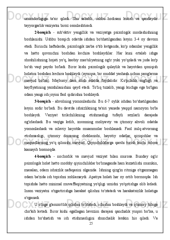 unumdorligiga   ta'sir   qiladi.   Shu   sababli,   ushbu   hodisani   kutish   va   qandaydir
tayyorgarlik vaziyatni biroz osonlashtiradi.
2-bosqich   -   sub'ektiv   yengillik   va   vaziyatga   psixologik   moslashishning
boshlanishi.   Ushbu   bosqich   odatda   ishdan   bo'shatilgandan   keyin   3-4   oy   davom
etadi. Birinchi   haftalarda,  psixologik  zarba o'tib  ketganda,  ko'p  odamlar   yengillik
va   hatto   quvonchni   boshdan   kechira   boshlaydilar.   Har   kuni   ertalab   ishga
shoshilishning hojati yo'q, kasbiy mas'uliyatning og'ir yuki yo'qoladi va juda ko'p
bo'sh   vaqt   paydo   bo'ladi.   Biror   kishi   psixologik   qulaylik   va   hayotdan   qoniqish
holatini boshdan kechira boshlaydi (ayniqsa, bir muddat yashash uchun jamg'arma
mavjud   bo'lsa).   Majburiy   dam   olish   odatda   foydalidir.   Ko'pchilik   sog'lig'i   va
kayfiyatining yaxshilanishini  qayd etadi.  To'liq tuzalib, yangi  kuchga  ega bo'lgan
odam yangi ish joyini faol qidirishni boshlaydi.
3-bosqich   -   ahvolning   yomonlashishi.   Bu   6-7   oylik   ishdan   bo'shatilgandan
keyin   sodir   bo'ladi.   Bu   davrda   ishsizlikning   ta'siri   yanada   yaqqol   namoyon   bo'la
boshlaydi.   Vaziyat   tirikchilikning   etishmasligi   tufayli   sezilarli   darajada
og'irlashadi.   Bu   vaqtga   kelib,   insonning   moliyaviy   va   ijtimoiy   ahvoli   odatda
yomonlashadi   va   oilaviy   hayotda   muammolar   boshlanadi.   Faol   xulq-atvorning
etishmasligi,   ijtimoiy   doiraning   cheklanishi,   hayotiy   odatlar,   qiziqishlar   va
maqsadlarning   yo'q   qilinishi   mavjud.   Qiyinchiliklarga   qarshi   turish   kuchi   tobora
kamayib bormoqda.
4-bosqich   -   nochorlik   va   mavjud   vaziyat   bilan   murosa.   Bunday   og'ir
psixologik holat hatto moddiy qiyinchiliklar bo'lmaganda ham kuzatilishi mumkin,
masalan,  odam   ishsizlik  nafaqasini   olganida.  Ishning qizg'in  ritmiga  o'rganmagan
odam  ba'zida   ish topishni  xohlamaydi.  Apatiya  holati   har  oy  ortib  bormoqda.  Ish
topishda   hatto   minimal   muvaffaqiyatning   yo'qligi   umidni   yo'qotishga   olib   keladi.
Inson   vaziyatni   o'zgartirishga   harakat   qilishni   to'xtatadi   va   harakatsizlik   holatiga
o'rganadi.
U o'ziga g'amxo'rlik qilishni to'xtatadi, ichishni boshlaydi va ijtimoiy tubiga
cho'kib   ketadi.   Biror   kishi   egallagan   lavozim   darajasi   qanchalik   yuqori   bo'lsa,   u
ishdan   bo'shatish   va   ish   etishmasligini   shunchalik   keskin   his   qiladi.   Va
25 