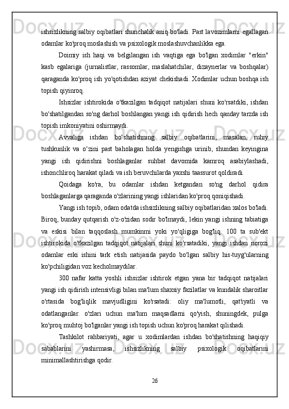ishsizlikning salbiy oqibatlari shunchalik aniq bo'ladi. Past lavozimlarni egallagan
odamlar ko'proq moslashish va psixologik moslashuvchanlikka ega.
Doimiy   ish   haqi   va   belgilangan   ish   vaqtiga   ega   bo'lgan   xodimlar   "erkin"
kasb   egalariga   (jurnalistlar,   rassomlar,   maslahatchilar,   dizaynerlar   va   boshqalar)
qaraganda ko'proq ish yo'qotishdan aziyat chekishadi. Xodimlar uchun boshqa ish
topish qiyinroq.
Ishsizlar   ishtirokida   o'tkazilgan   tadqiqot   natijalari   shuni   ko'rsatdiki,   ishdan
bo'shatilgandan so'ng darhol boshlangan yangi ish qidirish hech qanday tarzda ish
topish imkoniyatini oshirmaydi.
Avvaliga   ishdan   bo‘shatishning   salbiy   oqibatlarini,   masalan,   ruhiy
tushkunlik   va   o‘zini   past   baholagan   holda   yengishga   urinib,   shundan   keyingina
yangi   ish   qidirishni   boshlaganlar   suhbat   davomida   kamroq   asabiylashadi,
ishonchliroq harakat qiladi va ish beruvchilarda yaxshi taassurot qoldiradi.
Qoidaga   ko'ra,   bu   odamlar   ishdan   ketgandan   so'ng   darhol   qidira
boshlaganlarga qaraganda o'zlarining yangi ishlaridan ko'proq qoniqishadi.
Yangi ish topib, odam odatda ishsizlikning salbiy oqibatlaridan xalos bo'ladi.
Biroq, bunday qutqarish o'z-o'zidan sodir  bo'lmaydi, lekin yangi ishning tabiatiga
va   eskisi   bilan   taqqoslash   mumkinmi   yoki   yo'qligiga   bog'liq.   100   ta   sub'ekt
ishtirokida   o'tkazilgan   tadqiqot   natijalari   shuni   ko'rsatadiki,   yangi   ishdan   norozi
odamlar   eski   ishini   tark   etish   natijasida   paydo   bo'lgan   salbiy   his-tuyg'ularning
ko'pchiligidan voz kecholmaydilar.
300   nafar   katta   yoshli   ishsizlar   ishtirok   etgan   yana   bir   tadqiqot   natijalari
yangi ish qidirish intensivligi bilan ma'lum shaxsiy fazilatlar va kundalik sharoitlar
o'rtasida   bog'liqlik   mavjudligini   ko'rsatadi:   oliy   ma'lumotli,   qat'iyatli   va
odatlanganlar.   o'zlari   uchun   ma'lum   maqsadlarni   qo'yish,   shuningdek,   pulga
ko'proq muhtoj bo'lganlar yangi ish topish uchun ko'proq harakat qilishadi.
Tashkilot   rahbariyati,   agar   u   xodimlardan   ishdan   bo'shatishning   haqiqiy
sabablarini   yashirmasa,   ishsizlikning   salbiy   psixologik   oqibatlarini
minimallashtirishga qodir.
26 