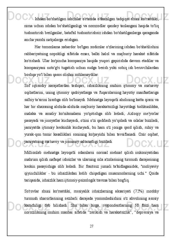 Ishdan bo'shatilgan ishchilar  o'rtasida o'tkazilgan tadqiqot shuni  ko'rsatdiki,
nima   uchun   ishdan   bo'shatilganligi   va   nomzodlar   qanday   tanlangani   haqida   to'liq
tushuntirish berilganlar, batafsil tushuntirishsiz ishdan bo'shatilganlarga qaraganda
ancha yaxshi natijalarga erishgan.
Har tomonlama xabardor  bo'lgan xodimlar o'zlarining ishdan bo'shatilishini
rahbariyatning   nopokligi   sifatida   emas,   balki   halol   va   majburiy   harakat   sifatida
ko'rishadi. Ular ko'pincha kompaniya haqida yuqori  gapirishda davom etadilar  va
kompaniyani   noto'g'ri   tugatish   uchun   sudga   berish   yoki   sobiq   ish   beruvchilardan
boshqa yo'l bilan qasos olishni xohlamaydilar.
Sof   iqtisodiy   xarajatlardan   tashqari,   ishsizlikning   muhim   ijtimoiy   va   ma'naviy
oqibatlarini,   uning   ijtimoiy   qadriyatlarga   va   fuqarolarning   hayotiy   manfaatlariga
salbiy ta'sirini hisobga olib bo'lmaydi. Mehnatga layoqatli aholining katta qismi va
har bir shaxsning  alohida-alohida majburiy harakatsizligi  hayotdagi  tushkunlikka,
malaka   va   amaliy   ko'nikmalarni   yo'qotishga   olib   keladi;   Axloqiy   me'yorlar
pasayadi va jinoyatlar kuchayadi, o'zini o'zi qadrlash yo'qoladi va oilalar buziladi,
jamiyatda   ijtimoiy   keskinlik   kuchayadi,   bu   ham   o'z   joniga   qasd   qilish,   ruhiy   va
yurak-qon   tomir   kasalliklari   sonining   ko'payishi   bilan   tavsiflanadi.   Oxir   oqibat,
jamiyatning ma'naviy va jismoniy salomatligi buziladi.
Millionlab   mehnatga   layoqatli   odamlarni   normal   mehnat   qilish   imkoniyatidan
mahrum qilish nafaqat ishsizlar va ularning oila a'zolarining turmush darajasining
keskin   pasayishiga   olib   keladi.   Bir   frantsuz   jurnali   ta'kidlaganidek,   "moliyaviy
qiyinchiliklar   -   bu   ishsizlikdan   kelib   chiqadigan   muammolarning   uchi."   Qoida
tariqasida, ishsizlik ham ijtimoiy-psixologik travma bilan bog'liq.
So'rovlar   shuni   ko'rsatdiki,   rossiyalik   ishsizlarning   aksariyati   (72%)   moddiy
turmush   sharoitlarining   sezilarli   darajada   yomonlashishini   o'z   ahvolining   asosiy
kamchiligi   deb   bilishadi.   Shu   bilan   birga,   respondentlarning   58   foizi   ham
norozilikning   muhim   manbai   sifatida   “zerikish   va   harakatsizlik”,   “depressiya   va
27 