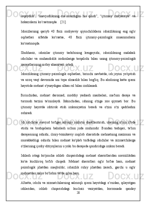 loqaydlik”,   “mavjudlikning   ma’nosizligini   his   qilish”,   “ijtimoiy   izolyatsiya”   va
hokazolarni ko‘rsatmoqda. . [21].
Ishsizlarning   qariyb   40   foizi   moliyaviy   qiyinchiliklarni   ishsizlikning   eng   og'ir
oqibatlari   sifatida   ko'rsatsa,   48   foizi   ijtimoiy-psixologik   muammolarni
ko'rsatmoqda.
Shubhasiz,   ishsizlar   ijtimoiy   tarkibining   kengayishi,   ishsizlikning   malakali
ishchilar   va   muhandislik   xodimlariga   tarqalishi   bilan   uning   ijtimoiy-psixologik
xarajatlarining nisbiy ahamiyati ortadi.
Ishsizlikning ijtimoiy-psixologik oqibatlari, birinchi navbatda, ish joyini yo'qotish
va  uzoq  vaqt  davomida  uni  topa  olmaslik   bilan  bog'liq.  Bu  aholining  katta  qismi
hayotida mehnat o'ynaydigan ulkan rol bilan izohlanadi.
Birinchidan,   mehnat   daromad,   moddiy   yashash   manbalari,   ma'lum   daraja   va
turmush   tarzini   ta'minlaydi.   Ikkinchidan,   ishning   o'ziga   xos   qiymati   bor.   Bu
ijtimoiy   hayotda   ishtirok   etish   imkoniyatini   beradi   va   o'zini   o'zi   qadrlashni
oshiradi.
Ish   ishchilar   mavjud   bo'lgan   axloqiy   muhitni   shakllantirish,   ularning   o'zini   ifoda
etishi   va   boshqalarni   baholash   uchun   juda   muhimdir.   Bundan   tashqari,   ta'lim
darajasining   oshishi,   ilmiy-texnikaviy   inqilob   sharoitida   mehnatning   mazmuni   va
murakkabligi   oshishi   bilan   mehnat   ko'plab   toifadagi   ishchilar   va   xizmatchilarga
o'zlarining ijodiy ehtiyojlarini u yoki bu darajada qondirishga imkon beradi.
Ishlash   istagi   ko'pincha   ishlab   chiqarishdagi   mehnat   sharoitlaridan   norozilikdan
ko'ra   kuchliroq   bo'lib   chiqadi.   Mehnat   sharoitlari   og'ir   bo'lsa   ham,   mehnat
psixologik   jihatdan   maqbuldir;   ishsizlik   ruhiy   jihatdan   zararli,   garchi   u   og'ir
mehnatdan xalos bo'lishni va'da qilsa ham.
Albatta, ishchi va xizmatchilarning salmoqli qismi hayotdagi o‘rnidan, qilayotgan
ishlaridan,   ishlab   chiqarishdagi   kuchsiz   vaziyatdan,   korxonada   qanday
28 