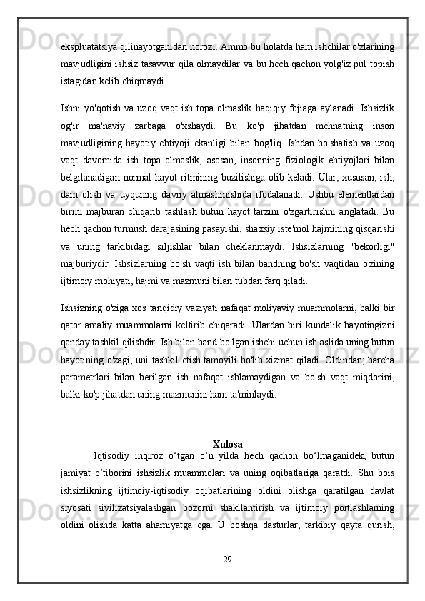 ekspluatatsiya qilinayotganidan norozi. Ammo bu holatda ham ishchilar o'zlarining
mavjudligini ishsiz tasavvur qila olmaydilar va bu hech qachon yolg'iz pul topish
istagidan kelib chiqmaydi.
Ishni   yo'qotish   va   uzoq   vaqt   ish   topa   olmaslik   haqiqiy   fojiaga   aylanadi.   Ishsizlik
og'ir   ma'naviy   zarbaga   o'xshaydi.   Bu   ko'p   jihatdan   mehnatning   inson
mavjudligining   hayotiy   ehtiyoji   ekanligi   bilan   bog'liq.   Ishdan   bo'shatish   va   uzoq
vaqt   davomida   ish   topa   olmaslik,   asosan,   insonning   fiziologik   ehtiyojlari   bilan
belgilanadigan  normal   hayot  ritmining  buzilishiga  olib keladi.  Ular, xususan,   ish,
dam   olish   va   uyquning   davriy   almashinishida   ifodalanadi.   Ushbu   elementlardan
birini   majburan   chiqarib   tashlash   butun   hayot   tarzini   o'zgartirishni   anglatadi.   Bu
hech qachon turmush darajasining pasayishi, shaxsiy iste'mol hajmining qisqarishi
va   uning   tarkibidagi   siljishlar   bilan   cheklanmaydi.   Ishsizlarning   "bekorligi"
majburiydir.   Ishsizlarning   bo'sh   vaqti   ish   bilan   bandning   bo'sh   vaqtidan   o'zining
ijtimoiy mohiyati, hajmi va mazmuni bilan tubdan farq qiladi.
Ishsizning o'ziga  xos tanqidiy vaziyati  nafaqat  moliyaviy muammolarni, balki  bir
qator   amaliy   muammolarni   keltirib   chiqaradi.   Ulardan   biri   kundalik   hayotingizni
qanday tashkil qilishdir. Ish bilan band bo'lgan ishchi uchun ish aslida uning butun
hayotining o'zagi, uni tashkil etish tamoyili bo'lib xizmat qiladi. Oldindan; barcha
parametrlari   bilan   berilgan   ish   nafaqat   ishlamaydigan   va   bo'sh   vaqt   miqdorini,
balki ko'p jihatdan uning mazmunini ham ta'minlaydi.
Xulosa
Iqtisodiy   inqiroz   o‘tgan   o‘n   yilda   hech   qachon   bo‘lmaganidek,   butun
jamiyat   e’tiborini   ishsizlik   muammolari   va   uning   oqibatlariga   qaratdi.   Shu   bois
ishsizlikning   ijtimoiy-iqtisodiy   oqibatlarining   oldini   olishga   qaratilgan   davlat
siyosati   sivilizatsiyalashgan   bozorni   shakllantirish   va   ijtimoiy   portlashlarning
oldini   olishda   katta   ahamiyatga   ega.   U   boshqa   dasturlar,   tarkibiy   qayta   qurish,
29