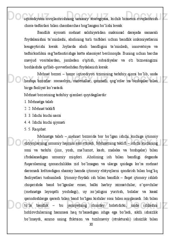 iqtisodiyotni   rivojlantirishning   umumiy   strategiyasi,   kichik   biznesni   rivojlantirish
chora-tadbirlari bilan chambarchas bog‘langan bo‘lishi kerak.
Bandlik   siyosati   mehnat   salohiyatidan   maksimal   darajada   samarali
foydalanishni   ta’minlashi,   aholining   turli   toifalari   uchun   bandlik   imkoniyatlarini
kengaytirishi   kerak.   Joylarda   aholi   bandligini   ta minlash,   innovatsiya   vaʼ
tadbirkorlikni rag batlantirishga katta ahamiyat berilmoqda. Buning uchun barcha	
ʻ
mavjud   vositalardan,   jumladan   o'qitish,   subsidiyalar   va   o'z   biznesingizni
boshlashda qo'llab-quvvatlashdan foydalanish kerak.
Mehnat  bozori  – bozor  iqtisodiyoti  tizimining tarkibiy qismi  bo lib, unda	
ʼ
boshqa   bozorlar:   xomashyo,   materiallar,   qimmatli   qog ozlar   va   boshqalar   bilan	
ʼ
birga faoliyat ko rsatadi. 	
ʼ
Mehnat bozorining tarkibiy qismlari quyidagilardir: 
1.  Mehnatga talab 
2.  2. Mehnat taklifi 
3.  3. Ishchi kuchi narxi 
4.  4. Ishchi kuchi qiymati 
5.  5. Raqobat. 
Mehnatga   talab   –   mehnat   bozorida   bor   bo lgan   ishchi   kuchiga   ijtimoiy	
ʼ
ehtiyojlarning umumiy hajmini aks ettiradi. Mehnatning taklifi – ishchi kuchining
soni   va   tarkibi   (jins,   yosh,   ma lumot,   kasb,   malaka   va   boshqalar)   bilan	
ʼ
ifodalanadigan   umumiy   miqdori.   Аholining   ish   bilan   bandligi   deganda
fuqarolarning   qonunchilikka   zid   bo lmagan   va   ularga   qoidaga   ko ra   mehnat	
ʼ ʼ
daromadi  keltiradigan shaxsiy  hamda ijtimoiy ehtiyojlarni qondirish bilan bog liq	
ʼ
faoliyatlari   tushuniladi.   Ijtimoiy-foydali   ish   bilan   bandlik   –   faqat   ijtimoiy   ishlab
chiqarishda   band   bo lganlar   emas,   balki   harbiy   xizmatchilar,   o quvchilar	
ʼ ʼ
(mehnatga   layoqatli   yoshdagi),   uy   xo jaligini   yuritish,   bolalar   va   kasal	
ʼ
qarindoshlarga  qarash  bilan  band bo lgan  kishilar  soni   bilan aniqlanadi.  Ish  bilan	
ʼ
to la   bandlik   –   bu   jamiyatning   shunday   holatidirki,   unda   ishlashni	
ʼ
hohlovchilarning   hammasi   haq   to lanadigan   ishga   ega   bo ladi,   siklli   ishsizlik	
ʼ ʼ
bo lmaydi,   ammo   uning   friktsion   va   tuzilmaviy   (strukturali)   ishsizlik   bilan	
ʼ
30 