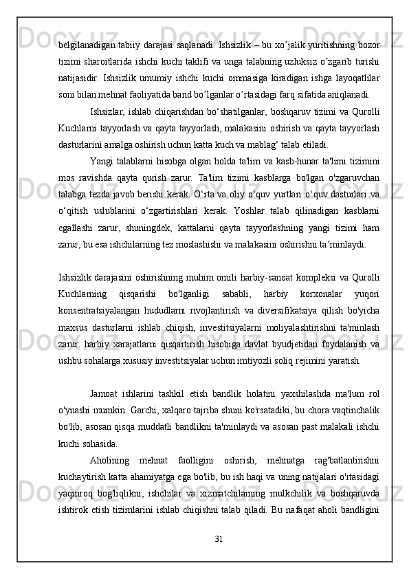 belgilanadigan tabiiy darajasi saqlanadi. Ishsizlik – bu xo jalik yuritishning bozorʼ
tizimi sharoitlarida ishchi kuchi taklifi va unga talabning uzluksiz o zgarib turishi	
ʼ
natijasidir.   Ishsizlik   umumiy   ishchi   kuchi   ommasiga   kiradigan   ishga   layoqatlilar
soni bilan mehnat faoliyatida band bo lganlar o rtasidagi farq sifatida aniqlanadi.	
ʼ ʼ
Ishsizlar, ishlab chiqarishdan  bo‘shatilganlar, boshqaruv tizimi  va Qurolli
Kuchlarni tayyorlash va qayta tayyorlash, malakasini oshirish va qayta tayyorlash
dasturlarini amalga oshirish uchun katta kuch va mablag‘ talab etiladi.
Yangi talablarni  hisobga olgan holda ta'lim  va kasb-hunar  ta'limi tizimini
mos   ravishda   qayta   qurish   zarur.   Ta'lim   tizimi   kasblarga   bo'lgan   o'zgaruvchan
talabga tezda javob berishi  kerak. O‘rta va oliy o‘quv yurtlari o‘quv dasturlari va
o‘qitish   uslublarini   o‘zgartirishlari   kerak.   Yoshlar   talab   qilinadigan   kasblarni
egallashi   zarur,   shuningdek,   kattalarni   qayta   tayyorlashning   yangi   tizimi   ham
zarur, bu esa ishchilarning tez moslashishi va malakasini oshirishni ta minlaydi.	
ʼ
Ishsizlik darajasini  oshirishning muhim  omili  harbiy-sanoat  kompleksi  va Qurolli
Kuchlarning   qisqarishi   bo'lganligi   sababli,   harbiy   korxonalar   yuqori
konsentratsiyalangan   hududlarni   rivojlantirish   va   diversifikatsiya   qilish   bo'yicha
maxsus   dasturlarni   ishlab   chiqish,   investitsiyalarni   moliyalashtirishni   ta'minlash
zarur.   harbiy   xarajatlarni   qisqartirish   hisobiga   davlat   byudjetidan   foydalanish   va
ushbu sohalarga xususiy investitsiyalar uchun imtiyozli soliq rejimini yaratish.
Jamoat   ishlarini   tashkil   etish   bandlik   holatini   yaxshilashda   ma'lum   rol
o'ynashi mumkin. Garchi, xalqaro tajriba shuni ko'rsatadiki, bu chora vaqtinchalik
bo'lib, asosan qisqa muddatli bandlikni ta'minlaydi va asosan past malakali ishchi
kuchi sohasida.
Aholining   mehnat   faolligini   oshirish,   mehnatga   rag'batlantirishni
kuchaytirish katta ahamiyatga ega bo'lib, bu ish haqi va uning natijalari o'rtasidagi
yaqinroq   bog'liqlikni,   ishchilar   va   xizmatchilarning   mulkchilik   va   boshqaruvda
ishtirok  etish   tizimlarini   ishlab   chiqishni   talab   qiladi.   Bu   nafaqat   aholi   bandligini
31 