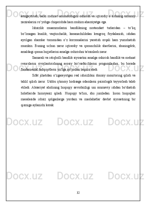 kengaytirish, balki mehnat unumdorligini oshirish va iqtisodiy o‘sishning umumiy
zaxiralarini ro‘yobga chiqarishda ham muhim ahamiyatga ega.
Ishsizlik   muammolarini   bandlikning   nostandart   turlaridan   –   to‘liq
bo‘lmagan   kunlik,   vaqtinchalik,   kasanachilikdan   kengroq   foydalanish,   ishdan
ayrilgan   shaxslar   tomonidan   o‘z   korxonalarini   yaratish   orqali   ham   yumshatish
mumkin.   Buning   uchun   zarur   iqtisodiy   va   qonunchilik   shartlarini,   shuningdek,
amaldagi qonun hujjatlarini amalga oshirishni ta'minlash zarur.
Samarali va istiqbolli bandlik siyosatini amalga oshirish bandlik va mehnat
resurslarini   rivojlantirishning   asosiy   ko‘rsatkichlarini   prognozlashni,   bu   borada
fundamental tadqiqotlarni yo‘lga qo‘yishni taqozo etadi.
Sifat   jihatidan   o‘zgarayotgan   real   ishsizlikni   doimiy   monitoring   qilish   va
tahlil qilish zarur. Ushbu ijtimoiy hodisaga  odamlarni psixologik tayyorlash talab
etiladi.   Aksariyat   aholining   huquqiy   savodsizligi   uni   ommaviy   ishdan   bo'shatish
holatlarida   himoyasiz   qiladi.   Huquqiy   ta'lim,   shu   jumladan.   Inson   huquqlari
masalasida   ishsiz   qolganlarga   yordam   va   maslahatlar   davlat   siyosatining   bir
qismiga aylanishi kerak.
32 