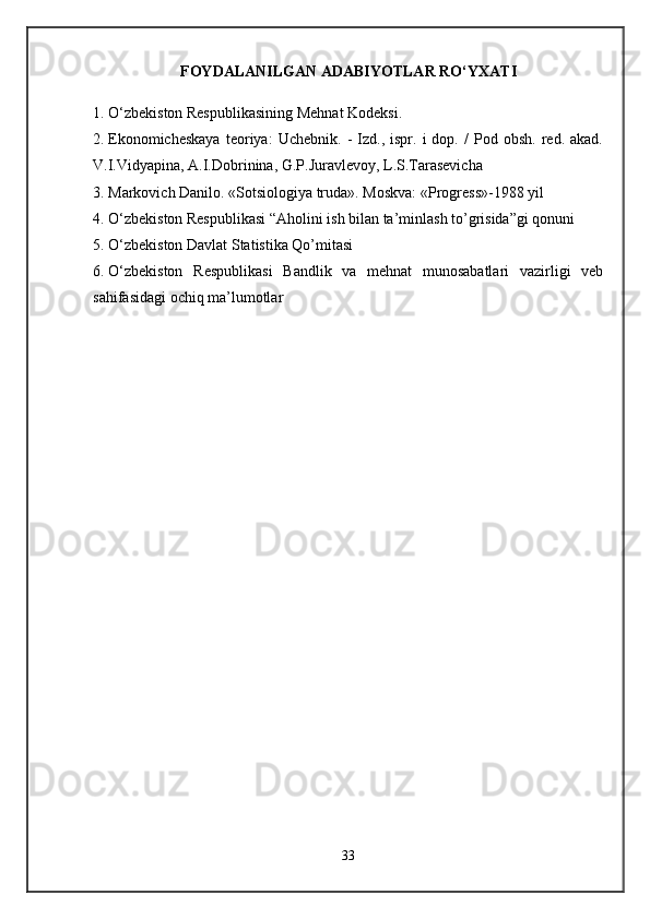 FOYDАLАNILGАN АDАBIY O TLАR RO ‘ YXАTI
1.  O ‘ zbekiston Respublikasining Mehnat Kodeksi.
2.  Ekоnоmichеskаya   tеоriya:   Uchеbnik.   -   Izd.,  ispr.   i   dоp.   /   Pоd  оbsh.   rеd.   аkаd.
V.I.Vidyapinа, А.I.Dоbrininа, G.P.Jurаvlеvоy, L.S.Tаrаsеvichа
3.  Markovich Danilo. «Sotsiologiya truda». Moskva: «Progress»-1988 yil
4.  O ‘ zbekiston Respublikasi “Aholini ish bilan ta’minlash to’grisida”gi qonuni 
5.  O ‘ zbekiston Davlat Statistika Qo’mitasi 
6.  O‘zbekiston   Respublikasi   Bandlik   va   mehnat   munosabatlari   vazirligi   veb
sahifasidagi ochiq ma’lumotlar
33 