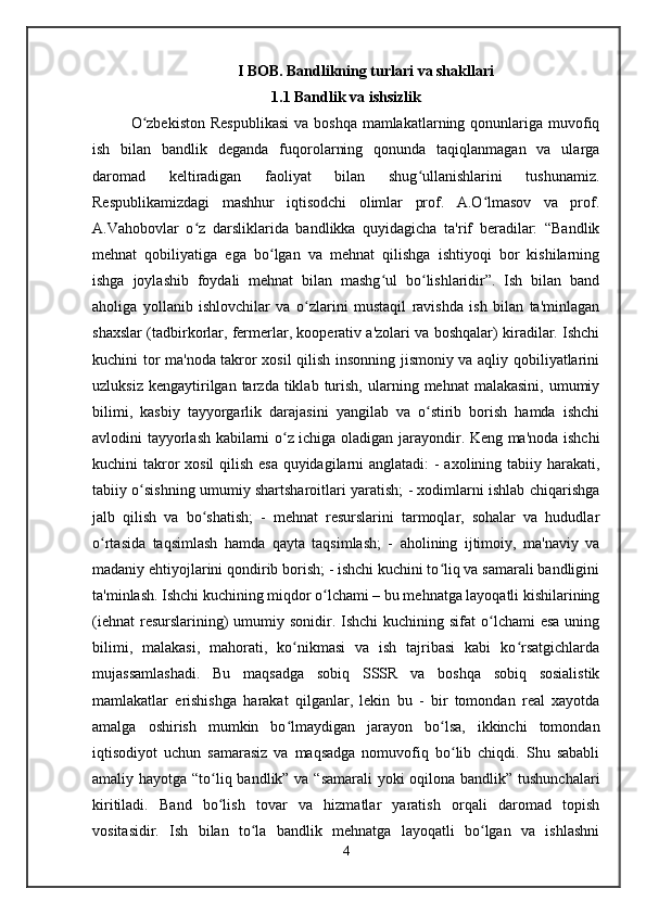I   BOB .  Bandlikning turlari va shakllari
1.1 Bandlik va ishsizlik
O zbekiston  Respublikasi  va boshqa mamlakatlarning qonunlariga muvofiqʻ
ish   bilan   bandlik   deganda   fuqorolarning   qonunda   taqiqlanmagan   va   ularga
daromad   keltiradigan   faoliyat   bilan   shug ullanishlarini   tushunamiz.	
ʻ
Respublikamizdagi   mashhur   iqtisodchi   olimlar   prof.   A.O lmasov   va   prof.	
ʻ
A.Vahobovlar   o z   darsliklarida   bandlikka   quyidagicha   ta'rif   beradilar:   “Bandlik	
ʻ
mehnat   qobiliyatiga   ega   bo lgan   va   mehnat   qilishga   ishtiyoqi   bor   kishilarning	
ʻ
ishga   joylashib   foydali   mehnat   bilan   mashg ul   bo lishlaridir”.   Ish   bilan   band	
ʻ ʻ
aholiga   yollanib   ishlovchilar   va   o zlarini   mustaqil   ravishda   ish   bilan   ta'minlagan	
ʻ
shaxslar (tadbirkorlar, fermerlar, kooperativ a'zolari va boshqalar) kiradilar. Ishchi
kuchini tor ma'noda takror xosil qilish insonning jismoniy va aqliy qobiliyatlarini
uzluksiz  kengaytirilgan  tarzda  tiklab  turish,  ularning  mehnat   malakasini,  umumiy
bilimi,   kasbiy   tayyorgarlik   darajasini   yangilab   va   o stirib   borish   hamda   ishchi	
ʻ
avlodini tayyorlash kabilarni o z ichiga oladigan jarayondir. Keng ma'noda ishchi	
ʻ
kuchini takror  xosil  qilish esa quyidagilarni  anglatadi:  - axolining tabiiy harakati,
tabiiy o sishning umumiy shartsharoitlari yaratish; - xodimlarni ishlab chiqarishga	
ʻ
jalb   qilish   va   bo shatish;   -   mehnat   resurslarini   tarmoqlar,   sohalar   va   hududlar	
ʻ
o rtasida   taqsimlash   hamda   qayta   taqsimlash;   -   aholining   ijtimoiy,   ma'naviy   va	
ʻ
madaniy ehtiyojlarini qondirib borish; - ishchi kuchini to liq va samarali bandligini	
ʻ
ta'minlash. Ishchi kuchining miqdor o lchami – bu mehnatga layoqatli kishilarining	
ʻ
(iehnat  resurslarining)  umumiy sonidir. Ishchi  kuchining sifat  o lchami  esa uning	
ʻ
bilimi,   malakasi,   mahorati,   ko nikmasi   va   ish   tajribasi   kabi   ko rsatgichlarda	
ʻ ʻ
mujassamlashadi.   Bu   maqsadga   sobiq   SSSR   va   boshqa   sobiq   sosialistik
mamlakatlar   erishishga   harakat   qilganlar,   lekin   bu   -   bir   tomondan   real   xayotda
amalga   oshirish   mumkin   bo lmaydigan   jarayon   bo lsa,   ikkinchi   tomondan
ʻ ʻ
iqtisodiyot   uchun   samarasiz   va   maqsadga   nomuvofiq   bo lib   chiqdi.   Shu   sababli	
ʻ
amaliy hayotga “to liq bandlik” va “samarali  yoki  oqilona bandlik” tushunchalari	
ʻ
kiritiladi.   Band   bo lish   tovar   va   hizmatlar   yaratish   orqali   daromad   topish
ʻ
vositasidir.   Ish   bilan   to la   bandlik   mehnatga   layoqatli   bo lgan   va   ishlashni	
ʻ ʻ
4