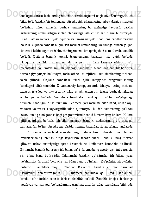 hohlagan  barcha  kishilarning  ish bilan  ta'minlanganini   anglatadi. Shuningdek,  ish
bilan to la bandlik bir tomondan iqtisodiyotda ishsizlikning tabiiy darajasi mavjudʻ
bo lishini   inkor   etmaydi,   boshqa   tomondan,   bu   mehnatga   layoqatli   barcha	
ʻ
kishilarning   umumlashgan   ishlab   chiqarishga   jalb   etilish   zarurligini   bildirmaydi.
Sifat  jihatdan samarali  yoki  oqilona va samarasiz yoki  nooqilona bandlik mavjud
bo ladi. Oqilona bandlik bu yuksak mehnat unumdorligi va shunga binoan yuqori
ʻ
daromad keltiradigan va ishlovchining mehnatdan qoniqishini ta'minlovchi bandlik
bo ladi.   Oqilona   bandlik   yuksak   texnologiyaga   tayangan   ish   joyida   bo ladi.
ʻ ʻ
Nooqilona   bandlik   mehnat   unumdorligi   past,   ish   haqi   kam   va   ishlovchi   o z	
ʻ
mehnatidan   qoniqmaydigan   ish   joyidagi   bandlikdir.   Nooqilona   bandlik   bor   erda
texnologiya yuqori  bo lmaydi, malakasi  va ish tajribasi  kam  kishilarning mehnati	
ʻ
talab   qilinadi.   Oqilona   bandlikka   misol   qilib   kampyuter   programmistining
bandligini   olish   mumkin.   U   zamonaviy   kompyuterlarda   ishlaydi,   uning   mehnati
maxsus   iste'dod   va   tayyorgarlik   talab   qiladi,   uning   ish   haqisi   boshqalarnikidan
ancha   yuqori   bo ladi.   Nooqilona   bandlikka   misol   qilib   qishloq   xo jaligidagi	
ʻ ʻ
terimchi   bandligini   olish   mumkin.   Terimchi   qo l   mehnati   bilan   band,   undan   aql-	
ʻ
zakovat   va   maxsus   tayyorgarlik   talab   qilinmaydi,   bu   ish   hammaning   qo lidan	
ʻ
keladi, uning oladigan ish haqi programmistnikidan 6-8 marta kam bo ladi. Xulosa	
ʻ
qilib   aytadigan   bo lsak,   ish   bilan   samarali   bandlik,   xodimlarning   o z   mexnati	
ʻ ʻ
natijalaridan to liq iqtisodiy manfaatdorligining ta'minlanishi zarurligini anglatadi.	
ʻ
Bu   o z   navbatida   mehnat   resurslarining   oqilona   band   qilinishini   va   ulardan	
ʻ
foydalanishning   intensiv   turiga   tayanishini   taqazo   qiladi.   Bandlik   uning   mexnat
qiluvchi   uchun   axamiyatiga   qarab   birlamchi   va   ikkilamchi   bandlikka   bo linadi.	
ʻ
Birlamchi bandlik bu asosiy ish bilan, ya'ni daromadning asosiy qismini beruvchi
ish   bilan   band   bo lishidir.   Ikkilamchi   bandlik   qo shimcha   ish   bilan,   ya'ni	
ʻ ʻ
qo shimcha   daromad   beruvchi   ish   bilan   band   bo lishidir.   Ko pchilik   ishlovchilar	
ʻ ʻ ʻ
birlamchi   bandlikka   moyil   bo ladilar.   Birlamchi   bandlik   keltirgan   daromad	
ʻ
ishlovchini   qoniqtirmaganda,   u   ikkilamchi   bandlikka   qo l   uradi.   Ikkilamchi	
ʻ
bandlik   o rindoshlik   asosida   ishlash   shaklida   bo ladi.   Bandlik   darajasi   ishlashga	
ʻ ʻ
qobiliyati va ishtiyoqi bo lganlarning qanchasi amalda ishlab turishlarini bildiradi.	
ʻ
5