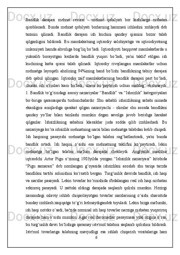 Bandlik   darajasi   mehnat   resursi   -   mehnat   qobilyati   bor   kishilarga   nisbatan
qisoblanadi.   Bunda   mehnat   qobilyati   borlarning   hammasi   ishlashni   xohlaydi   deb
taxmin   qilinadi.   Bandlik   darajasi   ish   kuchini   qanday   qismini   bozor   talab
qilganligini   bildiradi.   Bu   mamlakatning   iqtisodiy   salohiyatiga   va   iqtisodiyotning
imkoniyati hamda ahvoliga bog liq bo ladi. Iqtisodiyoti baqquvat mamlakatlarda uʻ ʻ
yuksalib   borayotgan   kezlarda   bandlik   yuqori   bo ladi,   ya'ni   taklif   etilgan   ish	
ʻ
kuchining   katta   qismi   talab   qilinadi.   Iqtisodiy   rivojlangan   mamlakatlar   uchun
mehnatga   layoqatli   aholining   94%ining   band   bo lishi   bandlikning   tabiiy   darajasi	
ʻ
deb   qabul   qilingan.   Iqtisodiy   zaif   mamlakatlarning   bandlik   darajasi   past   bo ladi,	
ʻ
chunki   ish   o rinlari   kam   bo ladi,   ularni   ko paytirish   uchun   mablag   etishmaydi.	
ʻ ʻ ʻ ʻ
1. Bandlik to g risidagi  asosiy nazariyalar  “Bandlik” va “Ishsizlik”  kategoriyalari
ʻ ʻ
bir-biriga   qaramaqarshi   tushunchalardir.   Shu   sababli   ishsizlikning   sababi   nimada
ekanligini   aniqlashga   qarakat   qilgan   nazariyachi   -   olimlar   shu   asosda   bandlikni
qanday   yo llar   bilan   tainlashi   mumkin   degan   savolga   javob   berishga   harakat	
ʻ
qilganlar.   Ishsizlikning   sababini   klassiklar   juda   sodda   qilib   izohlashadi.   Bu
nazariyaga ko ra ishsizlik mehnatning narxi bilan mehnatga talabdan kelib chiqadi.	
ʻ
Ish   haqining   pasayishi   mehnatga   bo lgan   talabni   rag batlantiradi,   ya'ni   bunda	
ʻ ʻ
bandlik   ortadi.   Ish   haqini   o sishi   esa   mehnatning   taklifini   ko paytiradi,   lekin	
ʻ ʻ
mehnatga   bo lgan   talabni   ma'lum   darajada   cheklaydi.   Anglyalik   mashhur	
ʻ
iqtisodchi   Artur   Pigu   o zining   1903yilda   yozgan   “Ishsizlik   nazariyasi”   kitobida	
ʻ
“Pigu   samarasi”   deb   nomlangan   g oyasida   ishsizlikni   asoslab   shu   tariqa   tarzda	
ʻ
bandlikni tartibi solinishini  ko rsatib bergan. Turg unlik davrida bandlik, ish haqi	
ʻ ʻ
va narxlar pasayadi. Lekin tovarlar ko rinishida ifodalangan real ish haqi nisbatan	
ʻ
sekinroq   pasayadi.   U   xattoki   oldingi   darajada   saqlanib   qolishi   mumkin.   Hozirgi
zamondagi   oilaviy   ishlab   chiqarilayotgan   tovarlar   narxlarining   o sishi   sharoitida	
ʻ
bunday izohlash xaqiqatga to g ri kelmaydigandek tuyuladi. Lekin bizga ma'lumki,	
ʻ ʻ
ish haqi noteks o sadi, ba'zida nominal ish haqi tovarlar narxiga nisbatan yuqoriroq	
ʻ
darajada ham o sishi mumkin. Agar real daromadlar pasaymasa yoki ozgina o ssa,
ʻ ʻ
bu turg unlik davri bo lishiga qaramay iste'mol talabini saqlanib qolishini bildiradi.	
ʻ ʻ
Iste'mol   tovarlariga   talabning   mavjudligi   esa   ishlab   chiqarish   vositalariga   ham
6