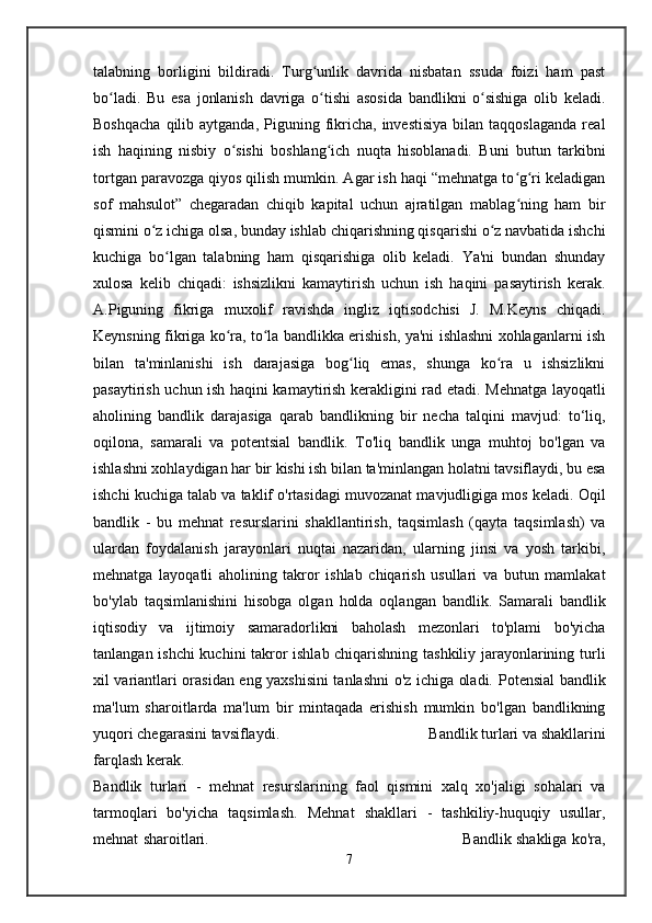talabning   borligini   bildiradi.   Turg unlik   davrida   nisbatan   ssuda   foizi   ham   pastʻ
bo ladi.   Bu   esa   jonlanish   davriga   o tishi   asosida   bandlikni   o sishiga   olib   keladi.	
ʻ ʻ ʻ
Boshqacha  qilib  aytganda,  Piguning  fikricha,  investisiya  bilan  taqqoslaganda  real
ish   haqining   nisbiy   o sishi   boshlang ich   nuqta   hisoblanadi.   Buni   butun   tarkibni	
ʻ ʻ
tortgan paravozga qiyos qilish mumkin. Agar ish haqi “mehnatga to g ri keladigan	
ʻ ʻ
sof   mahsulot”   chegaradan   chiqib   kapital   uchun   ajratilgan   mablag ning   ham   bir
ʻ
qismini o z ichiga olsa, bunday ishlab chiqarishning qisqarishi o z navbatida ishchi	
ʻ ʻ
kuchiga   bo lgan   talabning   ham   qisqarishiga   olib   keladi.   Ya'ni   bundan   shunday	
ʻ
xulosa   kelib   chiqadi:   ishsizlikni   kamaytirish   uchun   ish   haqini   pasaytirish   kerak.
A.Piguning   fikriga   muxolif   ravishda   ingliz   iqtisodchisi   J.   M.Keyns   chiqadi.
Keynsning fikriga ko ra, to la bandlikka erishish, ya'ni ishlashni xohlaganlarni ish	
ʻ ʻ
bilan   ta'minlanishi   ish   darajasiga   bog liq   emas,   shunga   ko ra   u   ishsizlikni	
ʻ ʻ
pasaytirish uchun ish haqini kamaytirish kerakligini rad etadi.   Mehnatga layoqatli
aholining   bandlik   darajasiga   qarab   bandlikning   bir   necha   talqini   mavjud:   to‘liq,
oqilona,   samarali   va   potentsial   bandlik.   To'liq   bandlik   unga   muhtoj   bo'lgan   va
ishlashni xohlaydigan har bir kishi ish bilan ta'minlangan holatni tavsiflaydi, bu esa
ishchi kuchiga talab va taklif o'rtasidagi muvozanat mavjudligiga mos keladi.   Oqil
bandlik   -   bu   mehnat   resurslarini   shakllantirish,   taqsimlash   (qayta   taqsimlash)   va
ulardan   foydalanish   jarayonlari   nuqtai   nazaridan,   ularning   jinsi   va   yosh   tarkibi,
mehnatga   layoqatli   aholining   takror   ishlab   chiqarish   usullari   va   butun   mamlakat
bo'ylab   taqsimlanishini   hisobga   olgan   holda   oqlangan   bandlik.   Samarali   bandlik
iqtisodiy   va   ijtimoiy   samaradorlikni   baholash   mezonlari   to'plami   bo'yicha
tanlangan ishchi  kuchini takror ishlab chiqarishning tashkiliy jarayonlarining turli
xil variantlari orasidan eng yaxshisini tanlashni o'z ichiga oladi.   Potensial bandlik
ma'lum   sharoitlarda   ma'lum   bir   mintaqada   erishish   mumkin   bo'lgan   bandlikning
yuqori chegarasini tavsiflaydi.                                        Bandlik turlari va shakllarini
farqlash kerak.                            
Bandlik   turlari   -   mehnat   resurslarining   faol   qismini   xalq   xo'jaligi   sohalari   va
tarmoqlari   bo'yicha   taqsimlash.   Mehnat   shakllari   -   tashkiliy-huquqiy   usullar,
mehnat   sharoitlari.                                                                                   Bandlik shakliga ko'ra,
7