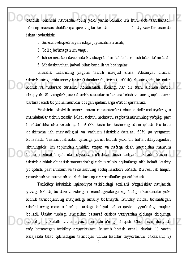 bandlik,   birinchi   navbatda,   to'liq   yoki   yarim   kunlik   ish   kuni   deb   tasniflanadi.
Ishning maxsus shakllariga quyidagilar kiradi:                                 1. Uy vazifasi asosida
ishga joylashish;
2. Smenali-ekspeditsiyali ishga joylashtirish usuli;
3. To'liq bo'lmagan ish vaqti;
4. Ish semestrlari davomida kunduzgi bo'lim talabalarini ish bilan ta'minlash;
5. Moslashuvchan jadval bilan bandlik va boshqalar.
Ishsizlik   turlarining   yagona   tasnifi   mavjud   emas.   Aksariyat   olimlar
ishsizlikning uchta asosiy turini (ishqalanish, tizimli, tsiklik), shuningdek, bir qator
kichik   va   turlararo   turlarini   nomlashadi.   Keling,   har   bir   turni   alohida   ko'rib
chiqaylik. Shuningdek, biz ishsizlik sabablarini bartaraf etish va uning oqibatlarini
bartaraf etish bo'yicha mumkin bo'lgan qadamlarga e'tibor qaratamiz.
Yashirin   ishsizlik   asosan   bozor   mexanizmlari   chuqur   deformatsiyalangan
mamlakatlar uchun xosdir. Misol uchun, mehnatni rag'batlantirishning yo'qligi past
hosildorlikka   olib   keladi   qachon!   ikki   kishi   bir   kishining   ishini   qiladi.   Bu   bitta
qo'shimcha   ish   mavjudligini   va   yashirin   ishsizlik   darajasi   50%   ga   yetganini
ko'rsatadi.   Yashirin   ishsizlar   qatoriga   yarim   kunlik   yoki   bir   hafta   ishlayotganlar,
shuningdek,   ish   topishdan   umidini   uzgan   va   nafaqa   olish   huquqidan   mahrum
bo'lib,   mehnat   birjalarida   ro'yxatdan   o'tishdan   bosh   tortganlar   kiradi.   Yashirin
ishsizlik ishlab chiqarish samaradorligi uchun salbiy oqibatlarga olib keladi, kasbiy
yo'qotish, past  intizom  va tekislashning  sodiq hamkori  bo'ladi. Bu  real  ish  haqini
pasaytiradi va pirovardida ishchilarning o'z manfaatlariga zid keladi.
Tarkibiy   ishsizlik   iqtisodiyot   tarkibidagi   sezilarli   o'zgarishlar   natijasida
yuzaga   keladi,   bu   davrda   eskirgan   texnologiyalarga   ega   bo'lgan   korxonalar   yoki
kichik   tarmoqlarning   mavjudligi   amaliy   bo'lmaydi.   Bunday   holda,   bo'shatilgan
ishchilarning   massasi   boshqa   turdagi   faoliyat   uchun   qayta   tayyorlashga   majbur
bo'ladi.   Ushbu   turdagi   ishsizlikni   bartaraf   etishda   vaziyatdan   oldinga   chiqishga
qaratilgan   vakolatli   davlat   siyosati   birinchi   o'ringa   chiqadi.   Chunonchi,   dunyoda
ro'y   berayotgan   tarkibiy   o'zgarishlarni   kuzatib   borish   orqali   davlat:   1)   yaqin
kelajakda   talab   qilinadigan   tarmoqlar   uchun   kadrlar   tayyorlashni   o'tkazishi;   2)
8