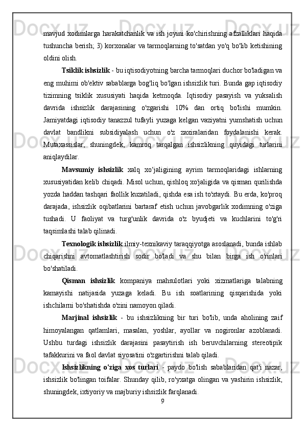 mavjud xodimlarga harakatchanlik  va  ish  joyini   ko'chirishning  afzalliklari   haqida
tushuncha berish; 3) korxonalar va tarmoqlarning to'satdan yo'q bo'lib ketishining
oldini olish.
Tsiklik ishsizlik  - bu iqtisodiyotning barcha tarmoqlari duchor bo'ladigan va
eng muhimi ob'ektiv sabablarga bog'liq bo'lgan ishsizlik turi. Bunda gap iqtisodiy
tizimning   tsiklik   xususiyati   haqida   ketmoqda.   Iqtisodiy   pasayish   va   yuksalish
davrida   ishsizlik   darajasining   o'zgarishi   10%   dan   ortiq   bo'lishi   mumkin.
Jamiyatdagi   iqtisodiy   tanazzul   tufayli   yuzaga   kelgan   vaziyatni   yumshatish   uchun
davlat   bandlikni   subsidiyalash   uchun   o'z   zaxiralaridan   foydalanishi   kerak.
Mutaxassislar,   shuningdek,   kamroq   tarqalgan   ishsizlikning   quyidagi   turlarini
aniqlaydilar.
Mavsumiy   ishsizlik   xalq   xo‘jaligining   ayrim   tarmoqlaridagi   ishlarning
xususiyatidan kelib chiqadi. Misol uchun, qishloq xo'jaligida va qisman qurilishda
yozda haddan tashqari faollik kuzatiladi, qishda esa ish to'xtaydi. Bu erda, ko'proq
darajada,   ishsizlik   oqibatlarini   bartaraf   etish   uchun   javobgarlik   xodimning   o'ziga
tushadi.   U   faoliyat   va   turg'unlik   davrida   o'z   byudjeti   va   kuchlarini   to'g'ri
taqsimlashi talab qilinadi.
Texnologik ishsizlik  ilmiy-texnikaviy taraqqiyotga asoslanadi, bunda ishlab
chiqarishni   avtomatlashtirish   sodir   bo'ladi   va   shu   bilan   birga   ish   o'rinlari
bo'shatiladi.
Qisman   ishsizlik   kompaniya   mahsulotlari   yoki   xizmatlariga   talabning
kamayishi   natijasida   yuzaga   keladi.   Bu   ish   soatlarining   qisqarishida   yoki
ishchilarni bo'shatishda o'zini namoyon qiladi.
Marjinal   ishsizlik   -   bu   ishsizlikning   bir   turi   bo'lib,   unda   aholining   zaif
himoyalangan   qatlamlari,   masalan,   yoshlar,   ayollar   va   nogironlar   azoblanadi.
Ushbu   turdagi   ishsizlik   darajasini   pasaytirish   ish   beruvchilarning   stereotipik
tafakkurini va faol davlat siyosatini o'zgartirishni talab qiladi.
Ishsizlikning   o'ziga   xos   turlari   -   paydo   bo'lish   sabablaridan   qat'i   nazar,
ishsizlik   bo'lingan   toifalar.   Shunday   qilib,  ro'yxatga   olingan  va   yashirin   ishsizlik,
shuningdek, ixtiyoriy va majburiy ishsizlik farqlanadi.
9