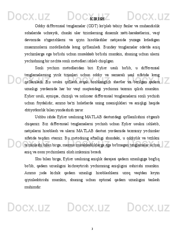 KIRISH
Oddiy   differensial   tenglamalar   (ODT)   ko'plab   tabiiy   fanlar   va   muhandislik
sohalarida   uchraydi,   chunki   ular   tizimlarning   dinamik   xatti-harakatlarini,   vaqt
davomida   o'zgarishlarni   va   qiyin   hisoblashlar   natijasida   yuzaga   keladigan
muammolarni   modellashda   keng   qo'llaniladi.   Bunday   tenglamalar   odatda   aniq
yechimlarga   ega   bo'lishi   uchun   murakkab   bo'lishi   mumkin,   shuning   uchun   ularni
yechishning bir nechta sonli metodlari ishlab chiqilgan.
Sonli   yechim   metodlaridan   biri   Eylier   usuli   bo'lib,   u   differensial
tenglamalarning   yirik   tizimlari   uchun   oddiy   va   samarali   usul   sifatida   keng
qo'llaniladi.   Bu   usulni   qo'llash   orqali   boshlang'ich   shartlar   va   berilgan   qadam
uzunligi   yordamida   har   bir   vaqt   nuqtasidagi   yechimni   taxmin   qilish   mumkin.
Eylier  usuli,  ayniqsa,  chiziqli   va  nolinеar   differensial   tenglamalarni  sonli  yechish
uchun   foydalidir,   ammo   ba'zi   holatlarda   uning   noaniqliklari   va   aniqligi   haqida
ehtiyotkorlik bilan yondashish zarur.
Ushbu   ishda   Eylier   usulining   MATLAB   dasturidagi   qo'llanilishini   o'rganib
chiqamiz.   Biz   differensial   tenglamalarni   yechish   uchun   Eylier   usulini   ishlatib,
natijalarni   hisoblash   va   ularni   MATLAB   dasturi   yordamida   taxminiy   yechimlar
sifatida   taqdim   etamiz.   Bu   metodning   afzalligi   shundaki,   u   oddiylik   va   tezlikni
ta'minlashi bilan birga, maxsus murakkabliklarga ega bo'lmagan tenglamalar uchun
aniq va oson yechimlarni olish imkonini beradi.
Shu   bilan   birga,   Eylier   usulining   aniqlik   darajasi   qadam   uzunligiga   bog'liq
bo'lib,   qadam   uzunligini   kichraytirish   yechimning   aniqligini   oshirishi   mumkin.
Ammo   juda   kichik   qadam   uzunligi   hisoblashlarni   uzoq   vaqtdan   keyin
qiyinlashtirishi   mumkin,   shuning   uchun   optimal   qadam   uzunligini   tanlash
muhimdir.
3 