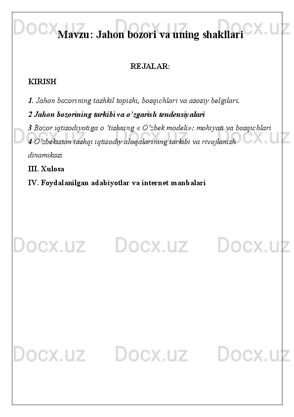 Mavzu:  Jahon bozori va uning shakllari
REJALAR:
KIRISH
1.  Jahon bozorining tashkil topishi, bosqichlari va asosiy belgilari.
2   Jahon bozorining tarkibi va o’zgarish tendensiyalari
3  Bozor iqtisodiyotiga o ‘tishning « O’zbek modeli»: mohiyati va bosqichlari
4  O’zbekiston tashqi iqtisodiy aloqalarining tarkibi va rivojlanish 
dinamikasi .
III. Xulosa
IV. Foydalanilgan adabiyotlar va internet manbalari