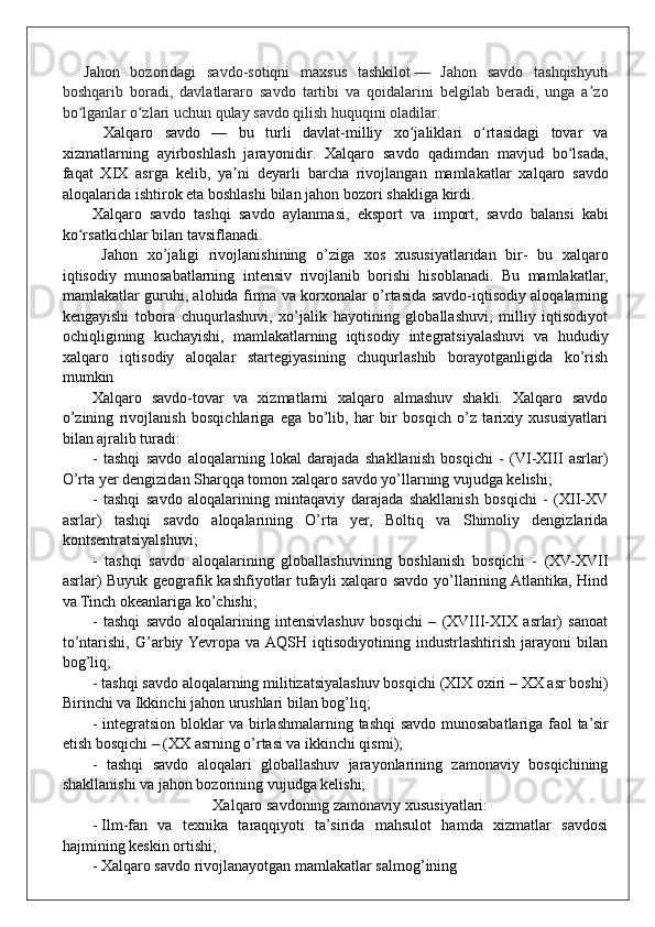     Jahon   bozoridagi   savdo-sotiqni   maxsus   tashkilot   —   Jahon   savdo   tashqishyuti
boshqarib   boradi,   davlatlararo   savdo   tartibi   va   qoidalarini   belgilab   beradi,   unga   a zoʼ
bo lganlar o zlari uchun qulay savdo qilish huquqini oladilar.	
ʻ ʻ
  Xalq a ro   savdo   —   bu   tur l i   dav l a t - m i l liy   xo j	
ʻ a l i k l a r i   o rt	ʻ a sidagi   to v a r   va
xi z m a t l a r ning   a y irboshla s h   j a r a y o n i di r .   Xalq a ro   savdo   qad i m dan   m av j ud   bo lsad	
ʻ a ,
f a qat   XIX   asrga   ke l i b ,   y a	
ʼ n i   d e y a r li   b ar c h a   ri voj l ang a n   m amlak a t l a r   xa l q aro   savdo
a l oqalar i da   isht i rok   e t a boshlashi   bi l a n   j a hon   bozo r i shakl i ga   k irdi.  
X a l qa r o   savdo   t ashqi   savdo   a y l a n m asi,   eksport   v a   import,   s a vdo   b a l a nsi   k abi
ko r	
ʻ s a tk i chlar   b i l an  t a v sifl a nadi.
  Jahon   xo’jaligi   rivojlanishining   o’ziga   xos   xususiyatlaridan   bir-   bu   xalqaro
iqtisodiy   munosabatlarning   intensiv   rivojlanib   borishi   hisoblanadi.   Bu   mamlakatlar,
mamlakatlar guruhi, alohida firma va korxonalar o’rtasida savdo-iqtisodiy aloqalarning
kengayishi   tobora   chuqurlashuvi,   xo’jalik   hayotining   globallashuvi,   milliy   iqtisodiyot
ochiqligining   kuchayishi,   mamlakatlarning   iqtisodiy   integratsiyalashuvi   va   hududiy
xalqaro   iqtisodiy   aloqalar   startegiyasining   chuqurlashib   borayotganligida   ko’rish
mumkin
Xalqaro   savdo-tovar   va   xizmatlarni   xalqaro   almashuv   shakli.   Xalqaro   savdo
o’zining   rivojlanish   bosqichlariga   ega   bo’lib,   har   bir   bosqich   o’z   tarixiy   xususiyatlari
bilan ajralib turadi:
-   tashqi   savdo   aloqalarning   lokal   darajada   shakllanish   bosqichi   -   (VI-XIII   asrlar)
O’rta yer dengizidan Sharqqa tomon xalqaro savdo yo’llarning vujudga kelishi;
-   tashqi   savdo   aloqalarining   mintaqaviy   darajada   shakllanish   bosqichi   -   (XII-XV
asrlar)   tashqi   savdo   aloqalarining   O’rta   yer,   Boltiq   va   Shimoliy   dengizlarida
kontsentratsiyalshuvi; 
-   tashqi   savdo   aloqalarining   globallashuvining   boshlanish   bosqichi   -   (XV-XVII
asrlar) Buyuk geografik kashfiyotlar tufayli xalqaro savdo yo’llarining Atlantika, Hind
va Tinch okeanlariga ko’chishi;
-   tashqi   savdo   aloqalarining   intensivlashuv   bosqichi   –   (XVIII-XIX   asrlar)   sanoat
to’ntarishi,   G’arbiy  Yevropa   va  AQSH   iqtisodiyotining   industrlashtirish   jarayoni   bilan
bog’liq;
- tashqi savdo aloqalarning militizatsiyalashuv bosqichi (XIX oxiri – XX asr boshi)
Birinchi va Ikkinchi jahon urushlari bilan bog’liq;
- integratsion bloklar va birlashmalarning tashqi savdo munosabatlariga faol ta’sir
etish bosqichi – (XX asrning o’rtasi va ikkinchi qismi);
-   tashqi   savdo   aloqalari   globallashuv   jarayonlarining   zamonaviy   bosqichining
shakllanishi va jahon bozorining vujudga kelishi;
Xalqaro savdoning zamonaviy xususiyatlari:
- Ilm-fan   va   texnika   taraqqiyoti   ta’sirida   mahsulot   hamda   xizmatlar   savdosi
hajmining keskin ortishi;
- Xalqaro savdo rivojlanayotgan mamlakatlar salmog’ining 