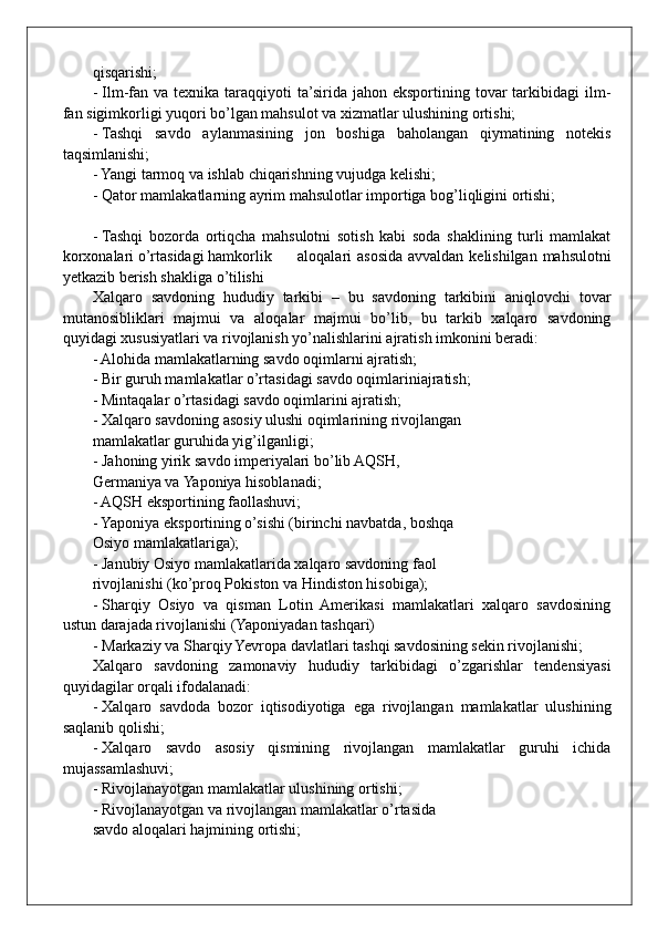 qisqarishi; 
- Ilm-fan va  texnika taraqqiyoti  ta’sirida  jahon  eksportining tovar  tarkibidagi  ilm-
fan sigimkorligi yuqori bo’lgan mahsulot va xizmatlar ulushining ortishi;
- Tashqi   savdo   aylanmasining   jon   boshiga   baholangan   qiymatining   notekis
taqsimlanishi;
- Yangi tarmoq va ishlab chiqarishning vujudga kelishi;
- Qator mamlakatlarning ayrim mahsulotlar importiga bog’liqligini ortishi;
- Tashqi   bozorda   ortiqcha   mahsulotni   sotish   kabi   soda   shaklining   turli   mamlakat
korxonalari o’rtasidagi hamkorlik aloqalari asosida avvaldan kelishilgan mahsulotni
yetkazib berish shakliga o’tilishi
Xalqaro   savdoning   hududiy   tarkibi   –   bu   savdoning   tarkibini   aniqlovchi   tovar
mutanosibliklari   majmui   va   aloqalar   majmui   bo’lib,   bu   tarkib   xalqaro   savdoning
quyidagi xususiyatlari va rivojlanish yo’nalishlarini ajratish imkonini beradi:
- Alohida mamlakatlarning savdo oqimlarni ajratish;
- Bir guruh mamlakatlar o’rtasidagi savdo oqimlariniajratish;
- Mintaqalar o’rtasidagi savdo oqimlarini ajratish;
- Xalqaro savdoning asosiy ulushi oqimlarining rivojlangan
mamlakatlar guruhida yig’ilganligi; 
- Jahoning yirik savdo imperiyalari bo’lib AQSH,
Germaniya va Yaponiya hisoblanadi;
- AQSH eksportining faollashuvi;
- Yaponiya eksportining o’sishi (birinchi navbatda, boshqa
Osiyo mamlakatlariga);
- Janubiy Osiyo mamlakatlarida xalqaro savdoning faol
rivojlanishi (ko’proq Pokiston va Hindiston hisobiga);
- Sharqiy   Osiyo   va   qisman   Lotin   Amerikasi   mamlakatlari   xalqaro   savdosining
ustun darajada rivojlanishi (Yaponiyadan tashqari)
- Markaziy va Sharqiy Yevropa davlatlari tashqi savdosining sekin rivojlanishi;
Xalqaro   savdoning   zamonaviy   hududiy   tarkibidagi   o’zgarishlar   tendensiyasi
quyidagilar orqali ifodalanadi:
- Xalqaro   savdoda   bozor   iqtisodiyotiga   ega   rivojlangan   mamlakatlar   ulushining
saqlanib qolishi;
- Xalqaro   savdo   asosiy   qismining   rivojlangan   mamlakatlar   guruhi   ichida
mujassamlashuvi;
- Rivojlanayotgan mamlakatlar ulushining ortishi;
- Rivojlanayotgan va rivojlangan mamlakatlar o’rtasida
savdo aloqalari hajmining ortishi;  