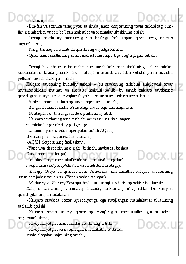 qisqarishi; 
- Ilm-fan va  texnika taraqqiyoti  ta’sirida  jahon  eksportining tovar  tarkibidagi  ilm-
fan sigimkorligi yuqori bo’lgan mahsulot va xizmatlar ulushining ortishi;
- Tashqi   savdo   aylanmasining   jon   boshiga   baholangan   qiymatining   notekis
taqsimlanishi;
- Yangi tarmoq va ishlab chiqarishning vujudga kelishi;
- Qator mamlakatlarning ayrim mahsulotlar importiga bog’liqligini ortishi;
- Tashqi   bozorda   ortiqcha   mahsulotni   sotish   kabi   soda   shaklining   turli   mamlakat
korxonalari o’rtasidagi hamkorlik aloqalari asosida avvaldan kelishilgan mahsulotni
yetkazib berish shakliga o’tilishi
Xalqaro   savdoning   hududiy   tarkibi   –   bu   savdoning   tarkibini   aniqlovchi   tovar
mutanosibliklari   majmui   va   aloqalar   majmui   bo’lib,   bu   tarkib   xalqaro   savdoning
quyidagi xususiyatlari va rivojlanish yo’nalishlarini ajratish imkonini beradi:
- Alohida mamlakatlarning savdo oqimlarni ajratish;
- Bir guruh mamlakatlar o’rtasidagi savdo oqimlariniajratish;
- Mintaqalar o’rtasidagi savdo oqimlarini ajratish;
- Xalqaro savdoning asosiy ulushi oqimlarining rivojlangan
mamlakatlar guruhida yig’ilganligi; 
- Jahoning yirik savdo imperiyalari bo’lib AQSH,
Germaniya va Yaponiya hisoblanadi;
- AQSH eksportining faollashuvi;
- Yaponiya eksportining o’sishi (birinchi navbatda, boshqa
Osiyo mamlakatlariga);
- Janubiy Osiyo mamlakatlarida xalqaro savdoning faol
rivojlanishi (ko’proq Pokiston va Hindiston hisobiga);
- Sharqiy   Osiyo   va   qisman   Lotin   Amerikasi   mamlakatlari   xalqaro   savdosining
ustun darajada rivojlanishi (Yaponiyadan tashqari)
- Markaziy va Sharqiy Yevropa davlatlari tashqi savdosining sekin rivojlanishi;
Xalqaro   savdoning   zamonaviy   hududiy   tarkibidagi   o’zgarishlar   tendensiyasi
quyidagilar orqali ifodalanadi:
- Xalqaro   savdoda   bozor   iqtisodiyotiga   ega   rivojlangan   mamlakatlar   ulushining
saqlanib qolishi;
- Xalqaro   savdo   asosiy   qismining   rivojlangan   mamlakatlar   guruhi   ichida
mujassamlashuvi;
- Rivojlanayotgan mamlakatlar ulushining ortishi;
- Rivojlanayotgan va rivojlangan mamlakatlar o’rtasida
savdo aloqalari hajmining ortishi;