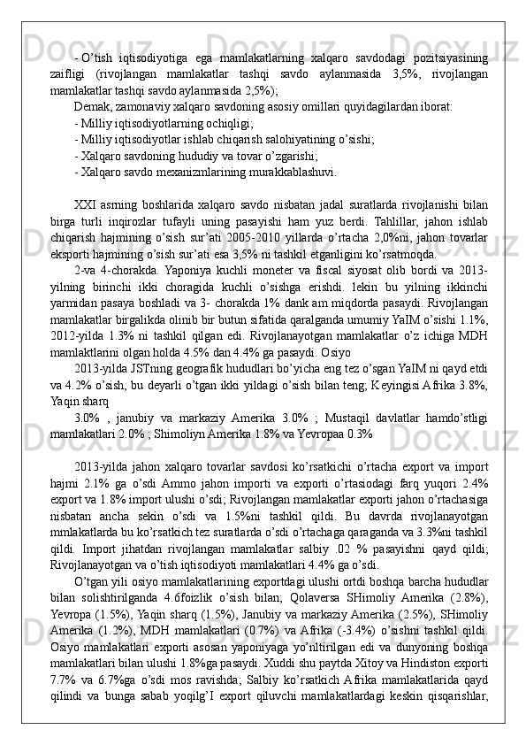 - O’tish   iqtisodiyotiga   ega   mamlakatlarning   xalqaro   savdodagi   pozitsiyasining
zaifligi   (rivojlangan   mamlakatlar   tashqi   savdo   aylanmasida   3,5%,   rivojlangan
mamlakatlar tashqi savdo aylanmasida 2,5%);
Demak, zamonaviy xalqaro savdoning asosiy omillari quyidagilardan iborat:
- Milliy iqtisodiyotlarning ochiqligi;
- Milliy iqtisodiyotlar ishlab chiqarish salohiyatining o’sishi;
- Xalqaro savdoning hududiy va tovar o’zgarishi;
- Xalqaro savdo mexanizmlarining murakkablashuvi.
XXI   asrning   boshlarida   xalqaro   savdo   nisbatan   jadal   suratlarda   rivojlanishi   bilan
birga   turli   inqirozlar   tufayli   uning   pasayishi   ham   yuz   berdi.   Tahlillar,   jahon   ishlab
chiqarish   hajmining   o’sish   sur’ati   2005-2010   yillarda   o’rtacha   2,0%ni,   jahon   tovarlar
eksporti hajmining o’sish sur’ati esa 3,5% ni tashkil etganligini ko’rsatmoqda. 
2-va   4-chorakda.  Yaponiya   kuchli   moneter   va   fiscal   siyosat   olib   bordi   va   2013-
yilning   birinchi   ikki   choragida   kuchli   o’sishga   erishdi.   lekin   bu   yilning   ikkinchi
yarmidan pasaya boshladi va 3- chorakda 1% dank am miqdorda pasaydi. Rivojlangan
mamlakatlar birgalikda olinib bir butun sifatida qaralganda umumiy YaIM o’sishi 1.1%,
2012-yilda   1.3%   ni   tashkil   qilgan   edi.   Rivojlanayotgan   mamlakatlar   o’z   ichiga   MDH
mamlaktlarini olgan holda 4.5% dan 4.4% ga pasaydi. Osiyo
2013-yilda JSTning geografik hududlari bo’yicha eng tez o’sgan YaIM ni qayd etdi
va 4.2% o’sish, bu deyarli o’tgan ikki yildagi o’sish bilan teng; Keyingisi Afrika 3.8%,
Yaqin sharq
3.0%   ,   janubiy   va   markaziy   Amerika   3.0%   ;   Mustaqil   davlatlar   hamdo’stligi
mamlakatlari 2.0% ; Shimoliyn Amerika 1.8% va Yevropaa 0.3%
2013-yilda   jahon   xalqaro   tovarlar   savdosi   ko’rsatkichi   o’rtacha   export   va   import
hajmi   2.1%   ga   o’sdi  Ammo   jahon   importi   va   exporti   o’rtasiodagi   farq   yuqori   2.4%
export va 1.8% import ulushi o’sdi; Rivojlangan mamlakatlar exporti jahon o’rtachasiga
nisbatan   ancha   sekin   o’sdi   va   1.5%ni   tashkil   qildi.   Bu   davrda   rivojlanayotgan
mmlakatlarda bu ko’rsatkich tez suratlarda o’sdi o’rtachaga qaraganda va 3.3%ni tashkil
qildi.   Import   jihatdan   rivojlangan   mamlakatlar   salbiy   .02   %   pasayishni   qayd   qildi;
Rivojlanayotgan va o’tish iqtisodiyoti mamlakatlari 4.4% ga o’sdi.
O’tgan yili osiyo mamlakatlarining exportdagi ulushi ortdi boshqa barcha hududlar
bilan   solishtirilganda   4.6foizlik   o’sish   bilan;   Qolaversa   SHimoliy   Amerika   (2.8%),
Yevropa (1.5%), Yaqin  sharq (1.5%), Janubiy va markaziy Amerika (2.5%), SHimoliy
Amerika   (1.2%),   MDH   mamlakatlari   (0.7%)   va  Afrika   (-3.4%)   o’sishni   tashkil   qildi.
Osiyo   mamlakatlari   exporti   asosan   yaponiyaga   yo’nltirilgan   edi   va   dunyoning   boshqa
mamlakatlari bilan ulushi 1.8%ga pasaydi. Xuddi shu paytda Xitoy va Hindiston exporti
7.7%   va   6.7%ga   o’sdi   mos   ravishda;   Salbiy   ko’rsatkich  Afrika   mamlakatlarida   qayd
qilindi   va   bunga   sabab   yoqilg’I   export   qiluvchi   mamlakatlardagi   keskin   qisqarishlar,