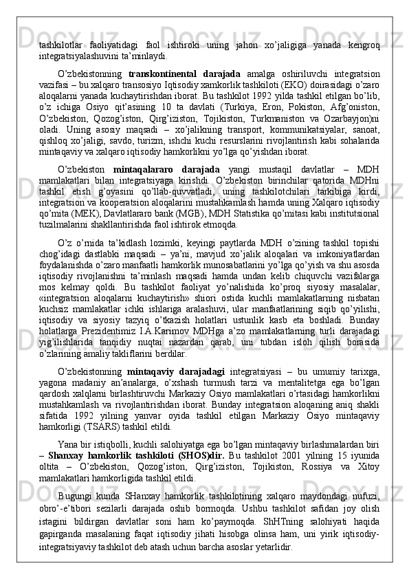 tashkilotlar   faoliyatidagi   faol   ishtiroki   uning   jahon   xo’jaligiga   yanada   kengroq
integratsiyalashuvini ta’minlaydi. 
O’zbekistonning   transkontinental   darajada   amalga   oshiriluvchi   integratsion
vazifasi – bu xalqaro transosiyo Iqtisodiy xamkorlik tashkiloti (EKO) doirasidagi o’zaro
aloqalarni yanada kuchaytirishdan iborat. Bu tashkilot 1992 yilda tashkil etilgan bo’lib,
o’z   ichiga   Osiyo   qit’asining   10   ta   davlati   (Turkiya,   Eron,   Pokiston,   Afg’oniston,
O’zbekiston,   Qozog’iston,   Qirg’iziston,   Tojikiston,   Turkmaniston   va   Ozarbayjon)ni
oladi.   Uning   asosiy   maqsadi   –   xo’jalikning   transport,   kommunikatsiyalar,   sanoat,
qishloq   xo’jaligi,   savdo,   turizm,   ishchi   kuchi   resurslarini   rivojlantirish   kabi   sohalarida
mintaqaviy va xalqaro iqtisodiy hamkorlikni yo’lga qo’yishdan iborat.
O’zbekiston   mintaqalararo   darajada   yangi   mustaqil   davlatlar   –   MDH
mamlakatlari   bilan   integratsiyaga   kirishdi.   O’zbekiston   birinchilar   qatorida   MDHni
tashkil   etish   g’oyasini   qo’llab-quvvatladi,   uning   tashkilotchilari   tarkibiga   kirdi,
integratsion va kooperatsion aloqalarini mustahkamlash hamda uning Xalqaro iqtisodiy
qo’mita (MEK), Davlatlararo bank (MGB), MDH Statistika qo’mitasi kabi institutsional
tuzilmalarini shakllantirishda faol ishtirok etmoqda.
O’z   o’rnida   ta’kidlash   lozimki,   keyingi   paytlarda   MDH   o’zining   tashkil   topishi
chog’idagi   dastlabki   maqsadi   –   ya’ni,   mavjud   xo’jalik   aloqalari   va   imkoniyatlardan
foydalanishda o’zaro manfaatli hamkorlik munosabatlarini yo’lga qo’yish va shu asosda
iqtisodiy   rivojlanishni   ta’minlash   maqsadi   hamda   undan   kelib   chiquvchi   vazifalarga
mos   kelmay   qoldi.   Bu   tashkilot   faoliyat   yo’nalishida   ko’proq   siyosiy   masalalar,
«integratsion   aloqalarni   kuchaytirish»   shiori   ostida   kuchli   mamlakatlarning   nisbatan
kuchsiz   mamlakatlar   ichki   ishlariga   aralashuvi,   ular   manfaatlarining   siqib   qo’yilishi,
iqtisodiy   va   siyosiy   tazyiq   o’tkazish   holatlari   ustunlik   kasb   eta   boshladi.   Bunday
holatlarga   Prezidentimiz   I.A.Karimov   MDHga   a’zo   mamlakatlarning   turli   darajadagi
yig’ilishlarida   tanqidiy   nuqtai   nazardan   qarab,   uni   tubdan   isloh   qilish   borasida
o’zlarining amaliy takliflarini berdilar.
O’zbekistonning   mintaqaviy   darajadagi   integratsiyasi   –   bu   umumiy   tarixga,
yagona   madaniy   an’analarga,   o’xshash   turmush   tarzi   va   mentalitetga   ega   bo’lgan
qardosh xalqlarni birlashtiruvchi Markaziy Osiyo mamlakatlari o’rtasidagi hamkorlikni
mustahkamlash   va   rivojlantirishdan   iborat.   Bunday   integratsion   aloqaning   aniq   shakli
sifatida   1992   yilning   yanvar   oyida   tashkil   etilgan   Markaziy   Osiyo   mintaqaviy
hamkorligi (TSARS) tashkil etildi. 
Yana bir istiqbolli, kuchli salohiyatga ega bo’lgan mintaqaviy birlashmalardan biri
–   Shanxay   hamkorlik   tashkiloti   (SHOS)dir.   Bu   tashkilot   2001   yilning   15   iyunida
oltita   –   O’zbekiston,   Qozog’iston,   Qirg’iziston,   Tojikiston,   Rossiya   va   Xitoy
mamlakatlari hamkorligida tashkil etildi. 
Bugungi   kunda   SHanxay   hamkorlik   tashkilotining   xalqaro   maydondagi   nufuzi,
obro’-e’tibori   sezilarli   darajada   oshib   bormoqda.   Ushbu   tashkilot   safidan   joy   olish
istagini   bildirgan   davlatlar   soni   ham   ko’paymoqda.   ShHTning   salohiyati   haqida
gapirganda   masalaning   faqat   iqtisodiy   jihati   hisobga   olinsa   ham,   uni   yirik   iqtisodiy-
integratsiyaviy tashkilot deb atash uchun barcha asoslar yetarlidir.
