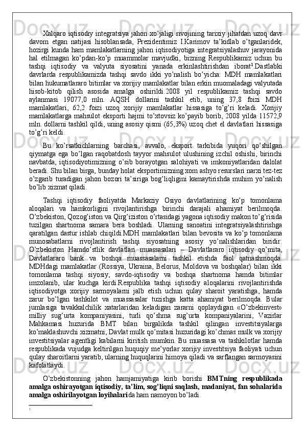 Xalqaro iqtisodiy integratsiya jahon xo’jaligi rivojining tarixiy jihatdan uzoq davr
davom   etgan   natijasi   hisoblansada,   Prezidentimiz   I.Karimov   ta’kidlab   o’tganlaridek,
hozirgi  kunda ham  mamlakatlarning jahon iqtisodiyotiga integratsiyalashuv  jarayonida
hal   etilmagan   ko’pdan-ko’p   muammolar   mavjudki,   bizning   Respublikamiz   uchun   bu
tashqi   iqtisodiy   va   valyuta   siyosatini   yanada   erkinlashtirishdan   iborat 1
. Dastlabki
davrlarda   respublikamizda   tashqi   savdo   ikki   yo’nalish   bo’yicha:   MDH   mamlakatlari
bilan hukumatlararo bitimlar va xorijiy mamlakatlar bilan erkin muomaladagi valyutada
hisob-kitob   qilish   asosida   amalga   oshirildi.2008   yil   respublikamiz   tashqi   savdo
aylanmasi   19077,0   mln.   AQSH   dollarini   tashkil   etib,   uning   37,8   foizi   MDH
mamlakatlari,   62,2   foizi   uzoq   xorijiy   mamlakatlar   hissasiga   to’g’ri   keladi.   Xorijiy
mamlakatlarga mahsulot  eksporti  hajmi  to’xtovsiz ko’payib borib, 2008 yilda 11572,9
mln. dollarni tashkil qildi, uning asosiy qismi (65,3%) uzoq chet el davlatlari hissasiga
to’g’ri keldi.
Bu   ko’rsatkichlarning   barchasi,   avvalo,   eksport   tarkibida   yuqori   qo’shilgan
qiymatga   ega   bo’lgan   raqobatdosh   tayyor   mahsulot   ulushining   izchil   oshishi,   birinchi
navbatda,   iqtisodiyotimizning   o’sib   borayotgan   salohiyati   va   imkoniyatlaridan   dalolat
beradi. Shu bilan birga, bunday holat eksportimizning xom ashyo resurslari narxi tez-tez
o’zgarib   turadigan   jahon   bozori   ta’siriga   bog’liqligini   kamaytirishda   muhim   yo’nalish
bo’lib xizmat qiladi.
Tashqi   iqtisodiy   faoliyatda   Markaziy   Osiyo   davlatlarining   ko’p   tomonlama
aloqalari   va   hamkorligini   rivojlantirishga   birinchi   darajali   ahamiyat   berilmoqda.
O’zbekiston, Qozog’iston va Qirg’iziston o’rtasidagi yagona iqtisodiy makon to’g’risida
tuzilgan   shartnoma   samara   bera   boshladi.   Ularning   sanoatini   integratsiyalashtirishga
qaratilgan dastur ishlab chiqildi.MDH mamlakatlari bilan bevosita va ko’p tomonlama
munosabatlarni   rivojlantirish   tashqi   siyosatning   asosiy   yo’nalishlaridan   biridir.
O’zbekiston   Hamdo’stlik   davlatlari   muassasalari   –   Davlatlararo   iqtisodiy   qo’mita,
Davlatlararo   bank   va   boshqa   muassasalarni   tashkil   etishda   faol   qatnashmoqda.
MDHdagi   mamlakatlar   (Rossiya,   Ukraina,   Belorus,   Moldova   va   boshqalar)   bilan   ikki
tomonlama   tashqi   siyosiy,   savdo-iqtisodiy   va   boshqa   shartnoma   hamda   bitimlar
imzolanib,   ular   kuchga   kirdi.Respublika   tashqi   iqtisodiy   aloqalarini   rivojlantirishda
iqtisodiyotga   xorijiy   sarmoyalarni   jalb   etish   uchun   qulay   sharoit   yaratishga,   hamda
zarur   bo’lgan   tashkilot   va   muassasalar   tuzishga   katta   ahamiyat   berilmoqda.   Bular
jumlasiga   tavakkalchilik   xatarlaridan   keladigan   zararni   qoplaydigan   «O’zbekinvest»
milliy   sug’urta   kompaniyasini,   turli   qo’shma   sug’urta   kompaniyalarini,   Vazirlar
Mahkamasi   huzurida   BMT   bilan   birgalikda   tashkil   qilingan   investitsiyalarga
ko’maklashuvchi xizmatni, Davlat mulk qo’mitasi huzuridagi ko’chmas mulk va xorijiy
investitsiyalar   agentligi   kabilarni   kiritish   mumkin.   Bu   muassasa   va   tashkilotlar   hamda
respublikada vujudga keltirilgan huquqiy me’yorlar xorijiy investitsiya faoliyati uchun
qulay sharoitlarni yaratib, ularning huquqlarini himoya qiladi va sarflangan sarmoyasini
kafolatlaydi. 
O’zbekistonning   jahon   hamjamiyatiga   kirib   borishi   BMTning   respublikada
amalga oshirayotgan iqtisodiy, ta’lim, sog’liqni saqlash, madaniyat, fan sohalarida
amalga oshirilayotgan loyihalari da ham namoyon bo’ladi.
1
