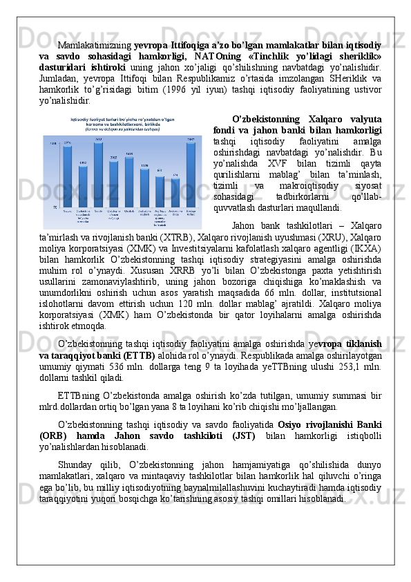 Mamlakatimizning  yevropa Ittifoqiga a’zo bo’lgan mamlakatlar bilan iqtisodiy
va   savdo   sohasidagi   hamkorligi,   NATOning   «Tinchlik   yo’lidagi   sheriklik»
dasturidari   ishtiroki   uning   jahon   xo’jaligi   qo’shilishning   navbatdagi   yo’nalishidir.
Jumladan,   yevropa   Ittifoqi   bilan   Respublikamiz   o’rtasida   imzolangan   SHeriklik   va
hamkorlik   to’g’risidagi   bitim   (1996   yil   iyun)   tashqi   iqtisodiy   faoliyatining   ustivor
yo’nalishidir.
O’zbekistonning   Xalqaro   valyuta
fondi   va   jahon   banki   bilan   hamkorligi
tashqi   iqtisodiy   faoliyatini   amalga
oshirishdagi   navbatdagi   yo’nalishdir.   Bu
yo’nalishda   XVF   bilan   tizimli   qayta
qurilishlarni   mablag’   bilan   ta’minlash,
tizimli   va   makroiqtisodiy   siyosat
sohasidagi   tadbirkorlarni   qo’llab-
quvvatlash dasturlari maqullandi. 
Jahon   bank   tashkilotlari   –   Xalqaro
ta’mirlash va rivojlanish banki (XTRB), Xalqaro rivojlanish uyushmasi (XRU), Xalqaro
moliya korporatsiyasi (XMK) va Investitsiyalarni kafolatlash xalqaro agentligi (IKXA)
bilan   hamkorlik   O’zbekistonning   tashqi   iqtisodiy   strategiyasini   amalga   oshirishda
muhim   rol   o’ynaydi.   Xususan   XRRB   yo’li   bilan   O’zbekistonga   paxta   yetishtirish
usullarini   zamonaviylashtirib,   uning   jahon   bozoriga   chiqishiga   ko’maklashish   va
unumdorlikni   oshirish   uchun   asos   yaratish   maqsadida   66   mln.   dollar,   institutsional
islohotlarni   davom   ettirish   uchun   120   mln.   dollar   mablag’   ajratildi.   Xalqaro   moliya
korporatsiyasi   (XMK)   ham   O’zbekistonda   bir   qator   loyihalarni   amalga   oshirishda
ishtirok etmoqda.
O’zbekistonning   tashqi   iqtisodiy   faoliyatini   amalga   oshirishda   ye vropa   tiklanish
va taraqqiyot banki (ETTB)  alohida rol o’ynaydi. Respublikada amalga oshirilayotgan
umumiy   qiymati   536   mln.   dollarga   teng   9   ta   loyihada   yeTTBning   ulushi   253,1   mln.
dollarni tashkil qiladi.
ETTBning   O’zbekistonda   amalga   oshirish   ko’zda   tutilgan,   umumiy   summasi   bir
mlrd.dollardan ortiq bo’lgan yana 8 ta loyihani ko’rib chiqishi mo’ljallangan.
O’zbekistonning   tashqi   iqtisodiy   va   savdo   faoliyatida   Osiyo   rivojlanishi   Banki
(ORB)   hamda   Jahon   savdo   tashkiloti   (JST)   bilan   hamkorligi   istiqbolli
yo’nalishlardan hisoblanadi.
Shunday   qilib,   O’zbekistonning   jahon   hamjamiyatiga   qo’shilishida   dunyo
mamlakatlari,   xalqaro   va   mintaqaviy   tashkilotlar   bilan   hamkorlik   hal   qiluvchi   o’ringa
ega bo’lib, bu milliy iqtisodiyotning baynalmilallashuvini kuchaytiradi hamda iqtisodiy
taraqqiyotini yuqori bosqichga ko’tarishning asosiy tashqi omillari hisoblanadi. 