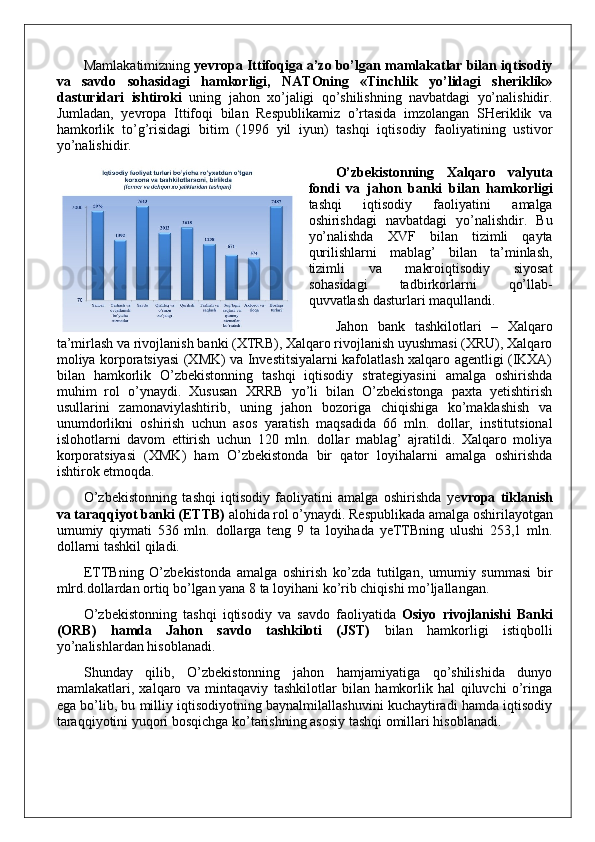 Mamlakatimizning  yevropa Ittifoqiga a’zo bo’lgan mamlakatlar bilan iqtisodiy
va   savdo   sohasidagi   hamkorligi,   NATOning   «Tinchlik   yo’lidagi   sheriklik»
dasturidari   ishtiroki   uning   jahon   xo’jaligi   qo’shilishning   navbatdagi   yo’nalishidir.
Jumladan,   yevropa   Ittifoqi   bilan   Respublikamiz   o’rtasida   imzolangan   SHeriklik   va
hamkorlik   to’g’risidagi   bitim   (1996   yil   iyun)   tashqi   iqtisodiy   faoliyatining   ustivor
yo’nalishidir.
O’zbekistonning   Xalqaro   valyuta
fondi   va   jahon   banki   bilan   hamkorligi
tashqi   iqtisodiy   faoliyatini   amalga
oshirishdagi   navbatdagi   yo’nalishdir.   Bu
yo’nalishda   XVF   bilan   tizimli   qayta
qurilishlarni   mablag’   bilan   ta’minlash,
tizimli   va   makroiqtisodiy   siyosat
sohasidagi   tadbirkorlarni   qo’llab-
quvvatlash dasturlari maqullandi. 
Jahon   bank   tashkilotlari   –   Xalqaro
ta’mirlash va rivojlanish banki (XTRB), Xalqaro rivojlanish uyushmasi (XRU), Xalqaro
moliya korporatsiyasi (XMK) va Investitsiyalarni kafolatlash xalqaro agentligi (IKXA)
bilan   hamkorlik   O’zbekistonning   tashqi   iqtisodiy   strategiyasini   amalga   oshirishda
muhim   rol   o’ynaydi.   Xususan   XRRB   yo’li   bilan   O’zbekistonga   paxta   yetishtirish
usullarini   zamonaviylashtirib,   uning   jahon   bozoriga   chiqishiga   ko’maklashish   va
unumdorlikni   oshirish   uchun   asos   yaratish   maqsadida   66   mln.   dollar,   institutsional
islohotlarni   davom   ettirish   uchun   120   mln.   dollar   mablag’   ajratildi.   Xalqaro   moliya
korporatsiyasi   (XMK)   ham   O’zbekistonda   bir   qator   loyihalarni   amalga   oshirishda
ishtirok etmoqda.
O’zbekistonning   tashqi   iqtisodiy   faoliyatini   amalga   oshirishda   ye vropa   tiklanish
va taraqqiyot banki (ETTB)  alohida rol o’ynaydi. Respublikada amalga oshirilayotgan
umumiy   qiymati   536   mln.   dollarga   teng   9   ta   loyihada   yeTTBning   ulushi   253,1   mln.
dollarni tashkil qiladi.
ETTBning   O’zbekistonda   amalga   oshirish   ko’zda   tutilgan,   umumiy   summasi   bir
mlrd.dollardan ortiq bo’lgan yana 8 ta loyihani ko’rib chiqishi mo’ljallangan.
O’zbekistonning   tashqi   iqtisodiy   va   savdo   faoliyatida   Osiyo   rivojlanishi   Banki
(ORB)   hamda   Jahon   savdo   tashkiloti   (JST)   bilan   hamkorligi   istiqbolli
yo’nalishlardan hisoblanadi.
Shunday   qilib,   O’zbekistonning   jahon   hamjamiyatiga   qo’shilishida   dunyo
mamlakatlari,   xalqaro   va   mintaqaviy   tashkilotlar   bilan   hamkorlik   hal   qiluvchi   o’ringa
ega bo’lib, bu milliy iqtisodiyotning baynalmilallashuvini kuchaytiradi hamda iqtisodiy
taraqqiyotini yuqori bosqichga ko’tarishning asosiy tashqi omillari hisoblanadi.