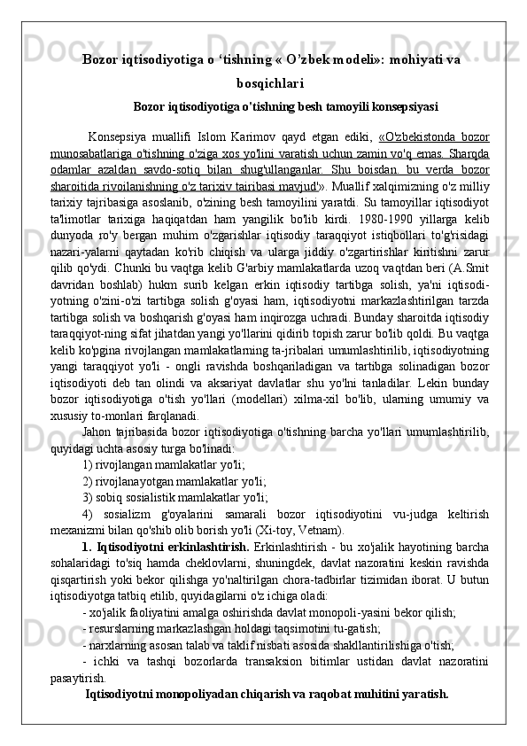 Bozor iqtisodiyotiga o ‘tishning « O’zbek modeli»: mohiyati va
bosqichlari
Bozor iqtisodiyotiga o'tishning besh tamoyili konsepsiyasi
  Konsepsiya   muallifi   Islom   Karimov   qayd   etgan   ediki,   «O'zbekistonda   bozor
munosabatlariga o'tishning o'ziga xos yo'lini varatish uchun zamin vo'q emas. Sharqda
odamlar   azaldan   savdo-sotiq   bilan   shug'ullanganlar.   Shu   boisdan.   bu   verda   bozor
sharoitida rivoilanishning o'z tarixiv tairibasi mavjud' ». Muallif xalqimizning o'z milliy
tarixiy tajribasiga asoslanib, o'zining besh tamoyilini  yaratdi. Su tamoyillar  iqtisodiyot
ta'limotlar   tarixiga   haqiqatdan   ham   yangilik   bo'lib   kirdi.   1980-1990   yillarga   kelib
dunyoda   ro'y   bergan   muhim   o'zgarishlar   iqtisodiy   taraqqiyot   istiqbollari   to'g'risidagi
nazari-yalarni   qaytadan   ko'rib   chiqish   va   ularga   jiddiy   o'zgartirishlar   kiritishni   zarur
qilib qo'ydi. Chunki bu vaqtga kelib G'arbiy mamlakatlarda uzoq vaqtdan beri (A.Smit
davridan   boshlab)   hukm   surib   kelgan   erkin   iqtisodiy   tartibga   solish,   ya'ni   iqtisodi-
yotning   o'zini-o'zi   tartibga   solish   g'oyasi   ham,   iqtisodiyotni   markazlashtirilgan   tarzda
tartibga solish va boshqarish g'oyasi ham inqirozga uchradi. Bunday sharoitda iqtisodiy
taraqqiyot-ning sifat jihatdan yangi yo'llarini qidirib topish zarur bo'lib qoldi. Bu vaqtga
kelib ko'pgina rivojlangan mamlakatlarning ta-jribalari umumlashtirilib, iqtisodiyotning
yangi   taraqqiyot   yo'li   -   ongli   ravishda   boshqariladigan   va   tartibga   solinadigan   bozor
iqtisodiyoti   deb   tan   olindi   va   aksariyat   davlatlar   shu   yo'lni   tanladilar.   Lekin   bunday
bozor   iqtisodiyotiga   o'tish   yo'llari   (modellari)   xilma-xil   bo'lib,   ularning   umumiy   va
xususiy to-monlari farqlanadi.
Jahon   tajribasida   bozor   iqtisodiyotiga   o'tishning   barcha   yo'llari   umumlashtirilib,
quyidagi uchta asosiy turga bo'linadi:
1) rivojlangan mamlakatlar yo'li;
2) rivojlanayotgan mamlakatlar yo'li;
3) sobiq sosialistik mamlakatlar yo'li;
4)   sosializm   g'oyalarini   samarali   bozor   iqtisodiyotini   vu-judga   keltirish
mexanizmi bilan qo'shib olib borish yo'li (Xi-toy, Vetnam).
1.   Iqtisodiyotni   erkinlashtirish.   Erkinlashtirish   -   bu   xo'jalik   hayotining   barcha
sohalaridagi   to'siq   hamda   cheklovlarni,   shuningdek,   davlat   nazoratini   keskin   ravishda
qisqartirish yoki  bekor  qilishga yo'naltirilgan chora-tadbirlar tizimidan iborat. U butun
iqtisodiyotga tatbiq etilib, quyidagilarni o'z ichiga oladi:
- xo'jalik faoliyatini amalga oshirishda davlat monopoli-yasini bekor qilish;
- resurslarning markazlashgan holdagi taqsimotini tu-gatish;
- narxlarning asosan talab va taklif nisbati asosida shakllantirilishiga o'tish;
-   ichki   va   tashqi   bozorlarda   transaksion   bitimlar   ustidan   davlat   nazoratini
pasaytirish.
  Iqtisodiyotni monopoliyadan chiqarish va raqobat muhitini yaratish.
