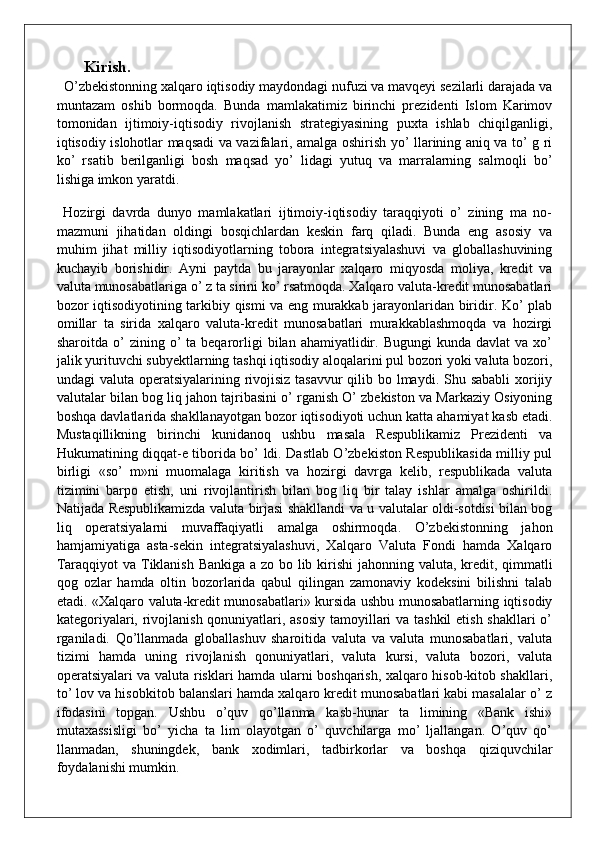 Kirish.
  O’zbekistonning xalqaro iqtisodiy maydondagi nufuzi va mavqeyi sezilarli darajada va
muntazam   oshib   bormoqda.   Bunda   mamlakatimiz   birinchi   prezidenti   Islom   Karimov
tomonidan   ijtimoiy-iqtisodiy   rivojlanish   strategiyasining   puxta   ishlab   chiqilganligi,
iqtisodiy islohotlar maqsadi va vazifalari, amalga oshirish yo’ llarining aniq va to’ g ri
ko’   rsatib   berilganligi   bosh   maqsad   yo’   lidagi   yutuq   va   marralarning   salmoqli   bo’
lishiga imkon yaratdi. 
  Hozirgi   davrda   dunyo   mamlakatlari   ijtimoiy-iqtisodiy   taraqqiyoti   o’   zining   ma   no-
mazmuni   jihatidan   oldingi   bosqichlardan   keskin   farq   qiladi.   Bunda   eng   asosiy   va
muhim   jihat   milliy   iqtisodiyotlarning   tobora   integratsiyalashuvi   va   globallashuvining
kuchayib   borishidir.   Ayni   paytda   bu   jarayonlar   xalqaro   miqyosda   moliya,   kredit   va
valuta munosabatlariga o’ z ta sirini ko’ rsatmoqda. Xalqaro valuta-kredit munosabatlari
bozor iqtisodiyotining tarkibiy qismi va eng murakkab jarayonlaridan biridir. Ko’ plab
omillar   ta   sirida   xalqaro   valuta-kredit   munosabatlari   murakkablashmoqda   va   hozirgi
sharoitda  o’   zining  o’  ta  beqarorligi   bilan   ahamiyatlidir.  Bugungi  kunda   davlat   va  xo’
jalik yurituvchi subyektlarning tashqi iqtisodiy aloqalarini pul bozori yoki valuta bozori,
undagi valuta operatsiyalarining rivojisiz tasavvur  qilib bo lmaydi. Shu sababli  xorijiy
valutalar bilan bog liq jahon tajribasini o’ rganish O’ zbekiston va Markaziy Osiyoning
boshqa davlatlarida shakllanayotgan bozor iqtisodiyoti uchun katta ahamiyat kasb etadi.
Mustaqillikning   birinchi   kunidanoq   ushbu   masala   Respublikamiz   Prezidenti   va
Hukumatining diqqat-e tiborida bo’ ldi. Dastlab O’zbekiston Respublikasida milliy pul
birligi   «so’   m»ni   muomalaga   kiritish   va   hozirgi   davrga   kelib,   respublikada   valuta
tizimini   barpo   etish,   uni   rivojlantirish   bilan   bog   liq   bir   talay   ishlar   amalga   oshirildi.
Natijada Respublikamizda valuta birjasi shakllandi va u valutalar oldi-sotdisi bilan bog
liq   operatsiyalarni   muvaffaqiyatli   amalga   oshirmoqda.   O’zbekistonning   jahon
hamjamiyatiga   asta-sekin   integratsiyalashuvi,   Xalqaro   Valuta   Fondi   hamda   Xalqaro
Taraqqiyot  va Tiklanish Bankiga a zo bo lib kirishi  jahonning valuta, kredit, qimmatli
qog   ozlar   hamda   oltin   bozorlarida   qabul   qilingan   zamonaviy   kodeksini   bilishni   talab
etadi. «Xalqaro valuta-kredit munosabatlari» kursida ushbu munosabatlarning iqtisodiy
kategoriyalari, rivojlanish qonuniyatlari, asosiy tamoyillari  va tashkil  etish shakllari  o’
rganiladi.   Qo’llanmada   globallashuv   sharoitida   valuta   va   valuta   munosabatlari,   valuta
tizimi   hamda   uning   rivojlanish   qonuniyatlari,   valuta   kursi,   valuta   bozori,   valuta
operatsiyalari va valuta risklari hamda ularni boshqarish, xalqaro hisob-kitob shakllari,
to’ lov va hisobkitob balanslari hamda xalqaro kredit munosabatlari kabi masalalar o’ z
ifodasini   topgan.   Ushbu   o’quv   qo’llanma   kasb-hunar   ta   limining   «Bank   ishi»
mutaxassisligi   bo’   yicha   ta   lim   olayotgan   o’   quvchilarga   mo’   ljallangan.   O’quv   qo’
llanmadan,   shuningdek,   bank   xodimlari,   tadbirkorlar   va   boshqa   qiziquvchilar
foydalanishi mumkin.