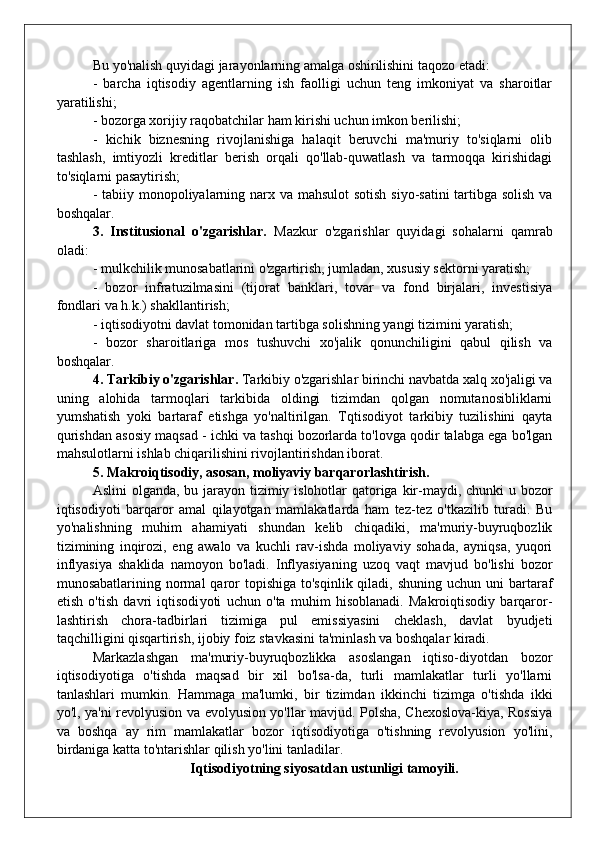 Bu yo'nalish quyidagi jarayonlarning amalga oshirilishini taqozo etadi:
-   barcha   iqtisodiy   agentlarning   ish   faolligi   uchun   teng   imkoniyat   va   sharoitlar
yaratilishi;
- bozorga xorijiy raqobatchilar ham kirishi uchun imkon berilishi;
-   kichik   biznesning   rivojlanishiga   halaqit   beruvchi   ma'muriy   to'siqlarni   olib
tashlash,   imtiyozli   kreditlar   berish   orqali   qo'llab-quwatlash   va   tarmoqqa   kirishidagi
to'siqlarni pasaytirish;
- tabiiy monopoliyalarning narx va mahsulot  sotish siyo-satini  tartibga solish va
boshqalar.
3.   Institusional   o'zgarishlar.   Mazkur   o'zgarishlar   quyidagi   sohalarni   qamrab
oladi:
- mulkchilik munosabatlarini o'zgartirish, jumladan, xususiy sektorni yaratish;
-   bozor   infratuzilmasini   (tijorat   banklari,   tovar   va   fond   birjalari,   investisiya
fondlari va h.k.) shakllantirish;
- iqtisodiyotni davlat tomonidan tartibga solishning yangi tizimini yaratish;
-   bozor   sharoitlariga   mos   tushuvchi   xo'jalik   qonunchiligini   qabul   qilish   va
boshqalar.
4.   Tarkibiy o'zgarishlar.  Tarkibiy o'zgarishlar birinchi navbatda xalq xo'jaligi va
uning   alohida   tarmoqlari   tarkibida   oldingi   tizimdan   qolgan   nomutanosibliklarni
yumshatish   yoki   bartaraf   etishga   yo'naltirilgan.   Tqtisodiyot   tarkibiy   tuzilishini   qayta
qurishdan asosiy maqsad - ichki va tashqi bozorlarda to'lovga qodir talabga ega bo'lgan
mahsulotlarni ishlab chiqarilishini rivojlantirishdan iborat.
5.   Makroiqtisodiy, asosan, moliyaviy barqarorlashtirish.
Aslini  olganda, bu jarayon tizimiy islohotlar qatoriga kir-maydi, chunki u bozor
iqtisodiyoti   barqaror   amal   qilayotgan   mamlakatlarda   ham   tez-tez   o'tkazilib   turadi.   Bu
yo'nalishning   muhim   ahamiyati   shundan   kelib   chiqadiki,   ma'muriy-buyruqbozlik
tizimining   inqirozi,   eng   awalo   va   kuchli   rav-ishda   moliyaviy   sohada,   ayniqsa,   yuqori
inflyasiya   shaklida   namoyon   bo'ladi.   Inflyasiyaning   uzoq   vaqt   mavjud   bo'lishi   bozor
munosabatlarining normal   qaror  topishiga  to'sqinlik  qiladi,  shuning  uchun uni   bartaraf
etish   o'tish   davri   iqtisodi yoti   uchun   o'ta   muhim   hisoblanadi.   Makroiqtisodiy   barqaror -
lashtirish   chora-tadbirlari   tizimiga   pul   emissiyasini   cheklash,   davlat   byudjeti
taqchilligini qisqartirish, ijobiy foiz stavkasini ta'minlash va boshqalar kiradi.
Markazlashgan   ma'muriy-buyruqbozlikka   asoslangan   iqtiso-diyotdan   bozor
iqtisodiyotiga   o'tishda   maqsad   bir   xil   bo'lsa-da,   turli   mamlakatlar   turli   yo'llarni
tanlashlari   mumkin.   Hammaga   ma'lumki,   bir   tizimdan   ikkinchi   tizimga   o'tishda   ikki
yo'l, ya'ni revolyusion va evolyusion yo'llar mavjud. Polsha, Chexoslova-kiya, Rossiya
va   boshqa   ay   rim   mamlakatlar   bozor   iqtisodiyotiga   o'tishning   revolyusion   yo'lini,
birdaniga katta to'ntarishlar qil ish yo'lini tanladilar.
  Iqtisodiyotning siyosatdan ustunligi tamoyili.