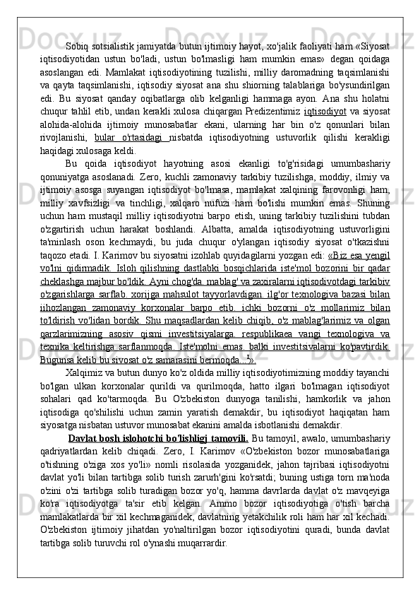 Sobiq sotsialistik jamiyatda butun ijtimoiy hayot, xo'jalik faoliyati ham «Siyosat
iqtisodiyotidan   ustun   bo'ladi,   ustun   bo'lmasligi   ham   mumkin   emas»   degan   qoidaga
asoslangan   edi.   Mamlakat   iqtisodiyotining   tuzilishi,   milliy   daromadning   taqsimlanishi
va   qayta   taqsimlanishi,   iqtisodiy   siyosat   ana   shu   shiorning   talablariga   bo'ysundirilgan
edi.   Bu   siyosat   qanday   oqibatlarga   olib   kelganligi   hammaga   ayon.   Ana   shu   holatni
chuqur  tahlil  etib, undan  kerakli  xulosa  chiqargan Predizentimiz   iqtisodiyot   va siyosat
alohida-alohida   ijtimoiy   munosabatlar   ekani,   ularning   har   bin   o'z   qonunlari   bilan
rivojlanishi,   bular   o'rtasidagi   nisbatda   iqtisodiyotning   ustuvorlik   qilishi   kerakligi
haqidagi xulosaga keldi.
Bu   qoida   iqtisodiyot   hayotning   asosi   ekanligi   to'g'risidagi   umumbashariy
qonuniyatga   asoslanadi.   Zero,   kuchli   zamonaviy   tarkibiy   tuzilishga,   moddiy,   ilmiy   va
ijtimoiy   asosga   suyangan   iqtisodiyot   bo'lmasa,   mamlakat   xalqining   farovonligi   ham,
milliy   xavfsizligi   va   tinchligi,   xalqaro   nufuzi   ham   bo'lishi   mumkin   emas.   Shuning
uchun   ham   mustaqil   milliy   iqtisodiyotni   barpo   etish,   uning   tarkibiy   tuzilishini   tubdan
o'zgartirish   uchun   harakat   boshlandi.   Albatta,   amalda   iqtisodiyotning   ustuvorligini
ta'minlash   oson   kechmaydi,   bu   juda   chuqur   o'ylangan   iqtisodiy   siyosat   o'tkazishni
taqozo etadi. I. Karimov bu siyosatni izohlab quyidagilarni yozgan edi:  «Biz esa yengil
vo'lni   qidirmadik.   Isloh   qilishning   dastlabki   bosqichlarida   iste'mol   bozorini   bir   qadar
cheklashga majbur bo'ldik. Ayni chog'da. mablag' va zaxiralarni iqtisodivotdagi tarkibiv
o'zgarishlarga  sarflab.  xorijga  mahsulot  tayyorlavdigan.  ilg'or   texnologiva  bazasi   bilan
iihozlangan   zamonaviy   korxonalar   barpo   etib.   ichki   bozorni   o'z   mollarimiz   bilan
to'ldirish   vo'lidan   bordik.   Shu   maqsadlardan   kelib   chiqib,   o'z   mablag'larimiz   va   olgan
qarzlarimizning   asosiv   qismi   investitsiyalarga.   respublikaea   vangi   texnologiva   va
texnika   keltirishga   sarflanmoqda.   Iste'molni   emas.   balki   investitsivalarni   ko'pavtirdik.
Bugunsa kelib bu sivosat o'z samarasini bermoqda...    I
   ».   
Xalqimiz va butun dunyo ko'z oldida milliy iqtisodiyotimizning moddiy tayanchi
bo'lgan   ulkan   korxonalar   qurildi   va   qurilmoqda,   hatto   ilgari   bo'lmagan   iqtisodiyot
sohalari   qad   ko'tarmoqda.   Bu   O'zbekiston   dunyoga   tanilishi,   hamkorlik   va   jahon
iqtisodiga   qo'shilishi   uchun   zamin   yaratish   demakdir,   bu   iqtisodiyot   haqiqatan   ham
siyosatga nisbatan ustuvor munosabat ekanini amalda isbotlanishi demakdir.
  Davlat bosh islohotchi bo'lishligj tamovili.   Bu tamoyil, awalo, umumbashariy
qadriyatlardan   kelib   chiqadi.   Zero,   I.   Karimov   «O'zbekiston   bozor   munosabatlariga
o'tishning   o'ziga   xos   yo'li»   nomli   risolasida   yozganidek,   jahon   tajribasi   iqtisodiyotni
davlat  yo'li  bilan  tartibga  solib  turish  zarurh'gini  ko'rsatdi;   buning ustiga  torn ma'noda
o'zini   o'zi   tartibga   solib   turadigan   bozor   yo'q,   hamma   davrlarda   davlat   o'z   mavqeyiga
ko'ra   iqtisodiyotga   ta'sir   etib   kelgan.   Ammo   bozor   iqtisodiyotiga   o'tish   barcha
mamlakatlarda bir xil kechmaganidek, davlatning yetakchilik roli ham har xil kechadi.
O'zbekiston   ijtimoiy   jihatdan   yo'naltirilgan   bozor   iqtisodiyotini   quradi,   bunda   davlat
tartibga solib turuvchi rol o'ynashi muqarrardir.