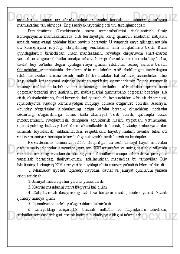 asos   beradi.   bugun   uni   obro'li   xalqaro   iqtisodiv   tashkilotlar.   iahonning   ko'pgina
mamlakatlari tan olmoqda. Eng asosiysi-hayotning o'zi uni tasdiqlamoqda'»
Prezidentimiz   O'zbekistonda   bozor   munosabatlarini   shakllantirish   ilmiy
konsepsiyasini   mamlakatimizda   olib   borilayotgan   keng   qamrovli   islohotlar   natijalari
asosida yangi-yangi qoidalar bilan boyitib borayotir. U yuqorida qayd qilingan asarida
o'z   konsepsiyasi   ro'yobga   chiqishining   vositalarini   ham   aniqlashtirib   berdi.   Bular
quyidagilardir:   birinchidan.   inson   manfaatlarini   ro'yobga   chiqaruvchi   shart-sharoit
yaratish orqaligina islohotlar amalga oshadi; hozirgi sharoitda «har bir oila boy bo'lsa,
davlat   boy   bo'ladi»   degan   qoidaga   rioya   qilinsa,   islohotlar   tezroq   samara   beradi;
ikkinchidan.   «mamlakatda   chinakam   o'rta   mulkdorlar   sinfi   shakllangan   taqdirdagina
islohotlar sezilarli samara beradi, mulkchilik masalalari hal bo'ladi»; uchinchidan. «biz
ko'p ukladli iqtisodiyotni vujudga keltirish vazifasini  qo'ymoqdamiz. Bunda ustuvorlik
xususiy   mulkka   —kichik   va   o'rta   biznesga   beriladi»;   to'rtinchidan.   qimmatbaho
qog'ozlar  bozorini  rivojlantirish,  pul  mablag'larini  qimmatbaho  qog'ozlar  bozoriga  jalb
etish, aksiyalashtirish, fond bozorida faol qatnashish; beshinchidan. «Ishlab chiqarishni,
iqtislodiyotda   vujudga   keltirilayotgan   huquqiy   doirada   o'zgartirib   borish».   Asosiysi,
«bunday   o'zgarishlar   islohotlarning   o'ziga   kafolat   beradi»;   oltinchidan.   nodavlat
sektordagi   o'zgarislilarga   doimo   katta   ahamiyat   berib   borish,   qishloqda   bozor
mexanizmlarini   rivojlantirish,   dehqonda   sohibkorlik   hissini   uyg'otish;   yettinchidan.
iqtisodiyotning   hududiy   tuzilishini   takomillashtirib   borish,   hududiy   imkoniyatlardan
samarali   foydalanish;   sakkizinchidan.   respublikani   hayotiy   muhim   tovarlar   bilan   o'z
milliy imkoniyati hisobiga ta'minlashga ustuvorlik berib borish va boshqalar.
Perezidentimiz   tomonidan   ishlab   chiqarilgan   bu   besh   tamoyil   hayot   sinovidan
o'tdi. Amaliy islohotlar jarayonida, xususan, XXI asr arafasi va uning dastlabki yillarida
mamlakatimizning   rivojlanishi   strategiyasi,   islohotlarni   chuqurlashtirish   va   jamiyatni
yangilash   borasidagi   faoliyati-mizni   jadallashtirish   maqsadida   bu   tamoyillar   Oliy
Majlisning 1-chaqiriq XIV sessiyasida quyidagi oltita ustuvor yo'nalish bilan to'ldirildi:
1.   Mamlakat   siyosati,   iqtisodiy   hayotini,   davlat   va   jamiyat   qurilishini   yanada
erkinlashtirish.
2. Jamiyat ma'naviyatini yanada yuksaltirish.
3. Kadrlar masalasini muvaffaqiyatli hal qilish.
4.   Xalq   turmush   darajasining   izchil   va   barqaror   o'sishi,   aholini   yanada   kuchli
ijtimoiy himoya qilish.
5. Iqtisodiyotda tarkibiy o'zgarishlarni ta'minlash.
6.   Jamiyatdagi   barqarorlik,   tinchlik,   millatlar   va   fuqarolararo   totuvlikni,
sarhadlarimiz daxlsizligini, mamlakatimiz hududiy yaxlitligini ta'minlash.