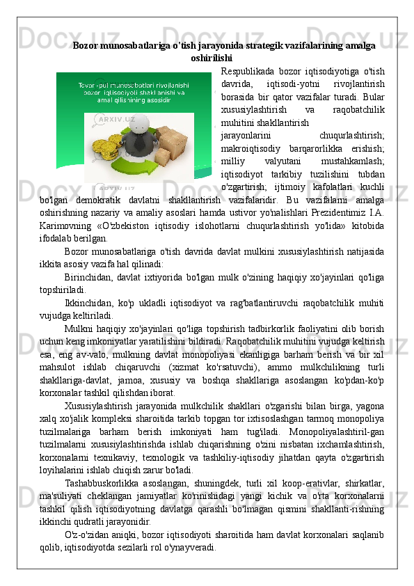 Bozor munosabatlariga o'tish jarayonida strategik vazifalarining amalga
oshirilishi
Respublikada   bozor   iqtisodiyotiga   o'tish
davrida,   iqtisodi-yotni   rivojlantirish
borasida   bir   qator   vazifalar   turadi.   Bular
xususiylashtirish   va   raqobatchilik
muhitini shakllantirish
jarayonlarini   chuqurlashtirish;
makroiqtisodiy   barqarorlikka   erishish;
milliy   valyutani   mustahkamlash;
iqtisodiyot   tarkibiy   tuzilishini   tubdan
o'zgartirish;   ijtimoiy   kafolatlari   kuchli
bo'lgan   demokratik   davlatni   shakllantirish   vazifalaridir.   Bu   vazifalarni   amalga
oshirishning   nazariy   va   amaliy   asoslari   hamda   ustivor   yo'nalishlari   Prezidentimiz   I.A.
Karimovning   «O'zbekiston   iqtisodiy   islohotlarni   chuqurlashtirish   yo'lida»   kitobida
ifodalab berilgan.
Bozor   munosabatlariga   o'tish   davrida   davlat   mulkini   xususiylashtirish   natijasida
ikkita asosiy vazifa hal qilinadi:
Birinchidan,   davlat   ixtiyorida   bo'lgan   mulk   o'zining   haqiqiy   xo'jayinlari   qo'liga
topshiriladi.
Ikkinchidan,   ko'p   ukladli   iqtisodiyot   va   rag'batlantiruvchi   raqobatchilik   muhiti
vujudga keltiriladi.
Mulkni   haqiqiy  xo'jayinlari   qo'liga   topshirish   tadbirkorlik   faoliyatini   olib   borish
uchun keng imkoniyatlar yaratilishini bildiradi. Raqobatchilik muhitini vujudga keltirish
esa,   eng   av-valo,   mulkning   davlat   monopoliyasi   ekanligiga   barham   berish   va   bir   xil
mahsulot   ishlab   chiqaruvchi   (xizmat   ko'rsatuvchi),   ammo   mulkchilikning   turli
shakllariga-davlat,   jamoa,   xususiy   va   boshqa   shakllariga   asoslangan   ko'pdan-ko'p
korxonalar tashkil qilishdan iborat.
Xususiylashtirish   jarayonida   mulkchilik   shakllari   o'zgarishi   bilan   birga,   yagona
xalq xo'jalik  kompleksi   sharoitida  tarkib  topgan tor  ixtisoslashgan  tarmoq monopoliya
tuzilmalariga   barham   berish   imkoniyati   ham   tug'iladi.   Monopoliyalashtiril-gan
tuzilmalarni   xususiylashtirishda   ishlab   chiqarishning   o'zini   nisbatan   ixchamlashtirish,
korxonalarni   texnikaviy,   texnologik   va   tashkiliy-iqtisodiy   jihatdan   qayta   o'zgartirish
loyihalarini ishlab chiqish zarur bo'ladi.
Tashabbuskorlikka   asoslangan,   shuningdek,   turli   xil   koop-erativlar,   shirkatlar,
ma'suliyati   cheklangan   jamiyatlar   ko'rinishidagi   yangi   kichik   va   o'rta   korxonalarni
tashkil   qilish   iqtisodiyotning   davlatga   qarashli   bo'lmagan   qismini   shakllanti-rishning
ikkinchi qudratli jarayonidir.
O'z-o'zidan aniqki, bozor iqtisodiyoti sharoitida ham davlat  korxonalari saqlanib
qolib, iqtisodiyotda sezilarli rol o'ynayveradi.  